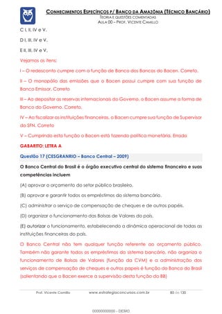 Prof. Vicente Camillo www.estrategiaconcursos.com.br 85 de 135
CONHECIMENTOS ESPECÍFICOS P/ BANCO DA AMAZÔNIA (TÉCNICO BANCÁRIO)
TEORIA E QUESTÕES COMENTADAS
AULA 00 – PROF. VICENTE CAMILLO
C I, II, IV e V.
D I, III, IV e V.
E II, III, IV e V.
Vejamos os itens:
I – O redesconto cumpre com a função de Banco dos Bancos do Bacen. Correto.
II – O monopólio das emissões que o Bacen possui cumpre com sua função de
Banco Emissor. Correto
III – Ao depositar as reservas internacionais do Governo, o Bacen assume a forma de
Banco do Governo. Correto.
IV – Ao fiscalizar as instituições financeiras, o Bacen cumpre sua função de Supervisor
do SFN. Correto
V – Cumprindo esta função o Bacen está fazendo política monetária. Errado
GABARITO: LETRA A
(CESGRANRIO – Banco Central – 2009)
O Banco Central do Brasil é o órgão executivo central do sistema financeiro e suas
competências incluem
(A) aprovar o orçamento do setor público brasileiro.
(B) aprovar e garantir todos os empréstimos do sistema bancário.
(C) administrar o serviço de compensação de cheques e de outros papéis.
(D) organizar o funcionamento das Bolsas de Valores do país.
(E) autorizar o funcionamento, estabelecendo a dinâmica operacional de todas as
instituições financeiras do país.
O Banco Central não tem qualquer função referente ao orçamento público.
Também não garante todos os empréstimos do sistema bancário, não organiza o
funcionamento de Bolsas de Valores (função da CVM) e a administração dos
serviços de compensação de cheques e outros papeis é função do Banco do Brasil
(salientando que o Bacen exerce a supervisão desta função do BB)
00000000000 - DEMO
 