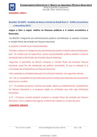 Prof. Vicente Camillo www.estrategiaconcursos.com.br 86 de 135
CONHECIMENTOS ESPECÍFICOS P/ BANCO DA AMAZÔNIA (TÉCNICO BANCÁRIO)
TEORIA E QUESTÕES COMENTADAS
AULA 00 – PROF. VICENTE CAMILLO
GABARITO: LETRA E
CESPE - Analista do Banco Central do Brasil/Área 3 - Política Econômica
e Monetária/2013/
Julgue o item a seguir, relativo às finanças públicas e à ordem econômica e
financeira.
Ao BACEN, integrante da administração pública centralizada, é vedado comprar
e vender títulos de emissão do Tesouro Nacional.
A questão comete duas impropriedades.
Primeiro, o Bacen é integrante da administração pública indireta (descentralizada),
pois foi criado por lei específica, possui personalidade jurídica própria e exerce
atividade típica de Estado de maneira descentralizada.
Segundo, é permitido ao Bacen comprar e vender títulos de emissão Tesouro
Nacional, para fins de realização de política monetária. O que é vedado é a
concessão de empréstimos ao Tesouro Nacional.
Esta vedação é estabelecida pela Constituição Federal, nos seguintes termos:
Art. 164. A competência da União para emitir moeda será exercida exclusivamente
pelo banco central.
§ 1º - É vedado ao banco central conceder, direta ou indiretamente, empréstimos
ao Tesouro Nacional e a qualquer órgão ou entidade que não seja instituição
financeira.
§ 2º - O banco central poderá comprar e vender títulos de emissão do Tesouro
Nacional, com o objetivo de regular a oferta de moeda ou a taxa de juros.
GABARITO: ERRADO
00000000000 - DEMO
 