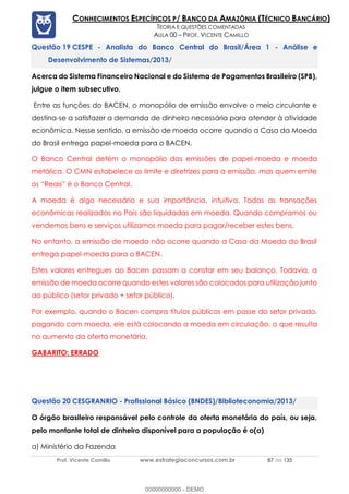 Prof. Vicente Camillo www.estrategiaconcursos.com.br 87 de 135
CONHECIMENTOS ESPECÍFICOS P/ BANCO DA AMAZÔNIA (TÉCNICO BANCÁRIO)
TEORIA E QUESTÕES COMENTADAS
AULA 00 – PROF. VICENTE CAMILLO
CESPE - Analista do Banco Central do Brasil/Área 1 - Análise e
Desenvolvimento de Sistemas/2013/
Acerca do Sistema Financeiro Nacional e do Sistema de Pagamentos Brasileiro (SPB),
julgue o item subsecutivo.
Entre as funções do BACEN, o monopólio de emissão envolve o meio circulante e
destina-se a satisfazer a demanda de dinheiro necessária para atender à atividade
econômica. Nesse sentido, a emissão de moeda ocorre quando a Casa da Moeda
do Brasil entrega papel-moeda para o BACEN.
O Banco Central detém o monopólio das emissões de papel-moeda e moeda
metálica. O CMN estabelece os limite e diretrizes para a emissão, mas quem emite
os “Reais” é o Banco Central.
A moeda é algo necessário e sua importância, intuitiva. Todas as transações
econômicas realizadas no País são liquidadas em moeda. Quando compramos ou
vendemos bens e serviços utilizamos moeda para pagar/receber estes bens.
No entanto, a emissão de moeda não ocorre quando a Casa da Moeda do Brasil
entrega papel-moeda para o BACEN.
Estes valores entregues ao Bacen passam a constar em seu balanço. Todavia, a
emissão de moeda ocorre quando estes valores são colocados para utilização junto
ao público (setor privado + setor público).
Por exemplo, quando o Bacen compra títulos públicos em posse do setor privado,
pagando com moeda, ele está colocando a moeda em circulação, o que resulta
no aumento da oferta monetária.
GABARITO: ERRADO
CESGRANRIO - Profissional Básico (BNDES)/Biblioteconomia/2013/
O órgão brasileiro responsável pelo controle da oferta monetária do país, ou seja,
pelo montante total de dinheiro disponível para a população é o(a)
a) Ministério da Fazenda
00000000000 - DEMO
 
