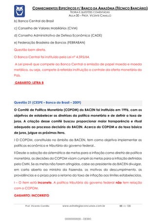 Prof. Vicente Camillo www.estrategiaconcursos.com.br 88 de 135
CONHECIMENTOS ESPECÍFICOS P/ BANCO DA AMAZÔNIA (TÉCNICO BANCÁRIO)
TEORIA E QUESTÕES COMENTADAS
AULA 00 – PROF. VICENTE CAMILLO
b) Banco Central do Brasil
c) Conselho de Valores Mobiliários (CVM)
d) Conselho Administrativo de Defesa Econômica (CADE)
e) Federação Brasileira de Bancos (FEBRABAN)
Questão bem direta.
O Banco Central foi instituído pela Lei nº 4.595/64.
A Lei prevê que compete ao Banco Central a emissão de papel moeda e moeda
metálica, ou seja, compete à referida instituição o controle da oferta monetária do
País.
GABARITO: LETRA B
(CESPE – Banco do Brasil – 2009)
O Comitê de Política Monetária (COPOM) do BACEN foi instituído em 1996, com os
objetivos de estabelecer as diretrizes da política monetária e de definir a taxa de
juros. A criação desse comitê buscou proporcionar maior transparência e ritual
adequado ao processo decisório do BACEN. Acerca do COPOM e da taxa básica
de juros, julgue os próximos itens.
I O COPOM, constituído no âmbito do BACEN, tem como objetivo implementar as
políticas econômica e tributária do governo federal..
II Desde a adoção da sistemática de metas para a inflação como diretriz de política
monetária, as decisões do COPOM visam cumprir as metas para a inflação definidas
pelo CMN. Se as metas não forem atingidas, cabe ao presidente do BACEN divulgar,
em carta aberta ao ministro da Fazenda, os motivos do descumprimento, as
providências e o prazo para o retorno da taxa de inflação aos limites estabelecidos.
I – O item está incorreto. A política tributária do governo federal não tem relação
com o COPOM.
GABARITO: INCORRETO
00000000000 - DEMO
 