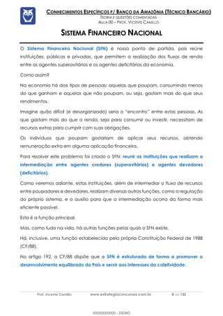 Prof. Vicente Camillo www.estrategiaconcursos.com.br 8 de 135
CONHECIMENTOS ESPECÍFICOS P/ BANCO DA AMAZÔNIA (TÉCNICO BANCÁRIO)
TEORIA E QUESTÕES COMENTADAS
AULA 00 – PROF. VICENTE CAMILLO
SISTEMA FINANCEIRO NACIONAL
O Sistema Financeiro Nacional (SFN) é nosso ponto de partida, pois reúne
instituições, públicas e privadas, que permitem a realização dos fluxos de renda
entre os agentes superavitários e os agentes deficitários da economia.
Como assim?
Na economia há dois tipos de pessoas: aquelas que poupam, consumindo menos
do que ganham e aquelas que não poupam, ou seja, gastam mais do que seus
rendimentos.
Imagine quão difícil (e desorganizado) seria o “encontro” entre estas pessoas. As
que gastam mais do que a renda, seja para consumir ou investir, necessitam de
recursos extras para cumprir com suas obrigações.
Os indivíduos que poupam gostariam de aplicar seus recursos, obtendo
remuneração extra em alguma aplicação financeira.
Para resolver este problema foi criado o SFN: reunir as instituições que realizam a
intermediação entre agentes credores (superavitários) e agentes devedores
(deficitários).
Como veremos adiante, estas instituições, além de intermediar o fluxo de recursos
entre poupadores e devedores, realizam diversas outras funções, como a regulação
do próprio sistema, e o auxílio para que a intermediação ocorra da forma mais
eficiente possível.
Esta é a função principal.
Mas, como tudo na vida, há outras funções pelas quais o SFN existe.
Há, inclusive, uma função estabelecida pela própria Constituição Federal de 1988
(CF/88).
No artigo 192, a CF/88 dispõe que o SFN é estruturado de forma a promover o
desenvolvimento equilibrado do País e servir aos interesses da coletividade.
00000000000 - DEMO
 