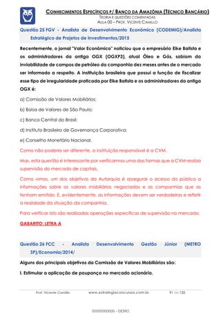 Prof. Vicente Camillo www.estrategiaconcursos.com.br 91 de 135
CONHECIMENTOS ESPECÍFICOS P/ BANCO DA AMAZÔNIA (TÉCNICO BANCÁRIO)
TEORIA E QUESTÕES COMENTADAS
AULA 00 – PROF. VICENTE CAMILLO
FGV - Analista de Desenvolvimento Econômico (CODEMIG)/Analista
Estratégico de Projetos de Investimentos/2015
Recentemente, o jornal "Valor Econômico" noticiou que o empresário Eike Batista e
os administradores da antiga OGX (OGXP3), atual Óleo e Gás, sabiam da
inviabilidade de campos de petróleo da companhia dez meses antes de o mercado
ser informado a respeito. A instituição brasileira que possui a função de fiscalizar
esse tipo de irregularidade praticada por Eike Batista e os administradores da antiga
OGX é:
a) Comissão de Valores Mobiliários;
b) Bolsa de Valores de São Paulo;
c) Banco Central do Brasil;
d) Instituto Brasileiro de Governança Corporativa;
e) Conselho Monetário Nacional.
Como não poderia ser diferente, a instituição responsável é a CVM.
Mas, esta questão é interessante por verificarmos uma das formas que a CVM realiza
supervisão do mercado de capitais.
Como vimos, um dos objetivos da Autarquia é assegurar o acesso do público a
informações sobre os valores mobiliários negociados e as companhias que os
tenham emitido. E, evidentemente, as informações devem ser verdadeiras e refletir
a realidade da situação da companhia.
Para verificar isto são realizadas operações especificas de supervisão no mercado.
GABARITO: LETRA A
FCC - Analista Desenvolvimento Gestão Júnior (METRO
SP)/Economia/2014/
Alguns dos principais objetivos da Comissão de Valores Mobiliários são:
I. Estimular a aplicação de poupança no mercado acionário.
00000000000 - DEMO
 