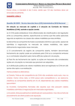 Prof. Vicente Camillo www.estrategiaconcursos.com.br 94 de 135
CONHECIMENTOS ESPECÍFICOS P/ BANCO DA AMAZÔNIA (TÉCNICO BANCÁRIO)
TEORIA E QUESTÕES COMENTADAS
AULA 00 – PROF. VICENTE CAMILLO
Como vimos, o mandato é de 5 anos, sendo que 1/5 dos membros deve ser
renovado anualmente.
GABARITO: LETRA D
CESPE - Técnico Bancário Novo (CEF)/Administrativa/2010/Nacional
Em relação ao mercado de capitais e à atuação da Comissão de Valores
Mobiliários (CVM), assinale a opção correta.
a) A CVM pode estabelecer níveis diferenciados de classificação e de regulação
entre as companhias abertas, especificando as normas que lhes serão aplicáveis
segundo as espécies e as classes dos valores mobiliários por elas emitidos.
b) Denomina-se companhia fechada a sociedade anônima cujas ações, apesar de
admitidas à negociação no mercado de valores mobiliários, não sejam
efetivamente negociadas nesse mercado.
c) O cancelamento do registro de companhia aberta, também denominado
fechamento de capital, pode ser autorizado pela CVM se a companhia emissora
ou o controlador adquirirem pelo menos 60% das ações em circulação.
d) Para fins de fechamento de capital, as ações em tesouraria são consideradas
ações em circulação no mercado que precisam ser adquiridas.
e) A distribuição pública de valores mobiliários deve ser registrada na CVM em até
quinze dias após a sua realização.
Vamos analisar as alternativas:
a) Correta. Trata-se de competência da CVM não analisada nesta aula, mas na
anterior. Como vimos nela, a CVM possui esta competência e, ao exerce-la,
classificou as companhias abertas em A e B, dependendo dos valores mobiliários
que emitem
b) Incorreto. Companhias fechadas são aquelas que não possuem valores
mobiliários admitidos à negociação em mercados organizados.
c) Incorreto. Este procedimento é detalhado em aula posterior, mas não se trata de
procedimento de oferta pública de aquisição.
00000000000 - DEMO
 