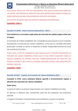 Prof. Vicente Camillo www.estrategiaconcursos.com.br 95 de 135
CONHECIMENTOS ESPECÍFICOS P/ BANCO DA AMAZÔNIA (TÉCNICO BANCÁRIO)
TEORIA E QUESTÕES COMENTADAS
AULA 00 – PROF. VICENTE CAMILLO
d) Incorreto. Tema a ser visto em aula posterior. Mas, para computo das ações em
circulação, são retiradas as ações em tesouraria (detidas pelo próprio emissor) e as
ações detidas por partes relacionadas ao acionista controlador.
e) Incorreto. O registro deve ser anterior à realização da distribuição.
GABARITO: LETRA A
CESPE - Perito Criminal Federal/Área 1/2013/
Com referência a conceitos e aplicações do mercado de capitais, julgue o item que
se segue.
A Comissão de Valores Mobiliários tem competência para apurar e punir condutas
fraudulentas no mercado de valores mobiliários, como atos ou omissões relevantes
praticadas no Brasil ou danos a residentes no Brasil, independentemente do local
de ocorrência dos fatos.
Como visto, a CVM é competente para apurar e punir condutas fraudulentas no
mercado de valores mobiliários sempre que (i) seus efeitos ocasionem danos a
pessoas residentes no território nacional, independentemente do local em que
tenham ocorrido; e (ii) os atos ou omissões relevantes tenham sido praticados em
território nacional.
GABARITO: CERTO
ESAF - Inspetor da Comissão de Valores Mobiliários/2010
Compete à CVM, como autarquia federal, garantir o funcionamento regular e
eficiente dos mercados de valores mobiliários.
Assim deve:
a) aprovar todas e quaisquer negociações com valores mobiliários em bolsa.
b) aprovar a abertura das companhias para fins de captação de poupança
popular.
c) regular e fiscalizar comportamentos de investidores no país e no exterior.
00000000000 - DEMO
 
