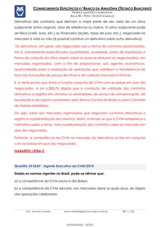 Prof. Vicente Camillo www.estrategiaconcursos.com.br 98 de 135
CONHECIMENTOS ESPECÍFICOS P/ BANCO DA AMAZÔNIA (TÉCNICO BANCÁRIO)
TEORIA E QUESTÕES COMENTADAS
AULA 00 – PROF. VICENTE CAMILLO
Derivativos são contratos que derivam a maior parte de seu valor de um ativo
subjacente (ativo original), taxa de referência ou índice. O ativo subjacente pode
ser físico (café, ouro, etc.) ou financeiro (ações, taxas de juros, etc.), negociado no
mercado à vista ou não (é possível construir um derivativo sobre outro derivativo).
Os derivativos, em geral, são negociados sob a forma de contratos padronizados,
isto é, previamente especificados (quantidade, qualidade, prazo de liquidação e
forma de cotação do ativo-objeto sobre os quais se efetuam as negociações), em
mercados organizados, com o fim de proporcionar, aos agentes econômicos,
oportunidades para a realização de operações que viabilizem a transferência de
risco das flutuações de preços de ativos e de variáveis macroeconômicas.
E, é neste ponto que entra a função conjunta da CVM com as bolsas em que são
negociados. A Lei 6.385/76 dispõe que é condição de validade dos contratos
derivativos o registro em câmaras ou prestadores de serviço de compensação, de
liquidação e de registro autorizados pelo Banco Central do Brasil ou pela Comissão
de Valores Mobiliários.
Ou seja, cabe aos mercados organizados que negociam contratos derivativos o
registro e a padronização dos mesmos. Assim, entende-se que a CVM estabelece o
normativo sobre o tema, mas a padronização dos contratos cabe ao mercado em
que são negociados.
Portanto, a competência da CVM no mercado de derivativos se faz em conjunto
com as bolsas em que são negociados.
GABARITO: LETRA C
ESAF - Agente Executivo da CVM/2010
Dadas as normas vigentes no Brasil, pode-se afirmar que:
a) a competência da CVM exclui a das Bolsas.
b) a competência da CVM decorre, nos mercados sobre os quais atua, do objeto
das operações celebradas.
00000000000 - DEMO
 