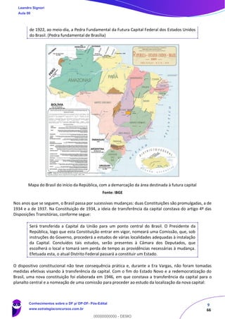 9
66
de 1922, ao meio-dia, a Pedra Fundamental da Futura Capital Federal dos Estados Unidos
do Brasil. (Pedra fundamental de Brasília)
Mapa do Brasil do início da República, com a demarcação da área destinada à futura capital
Fonte: IBGE
Nos anos que se seguem, o Brasil passa por sucessivas mudanças: duas Constituições são promulgadas, a de
1934 e a de 1937. Na Constituição de 1934, a ideia de transferência da capital constava do artigo 4º das
Disposições Transitórias, conforme segue:
Será transferida a Capital da União para um ponto central do Brasil. O Presidente da
República, logo que esta Constituição entrar em vigor, nomeará uma Comissão, que, sob
instruções do Governo, procederá a estudos de várias localidades adequadas à instalação
da Capital. Concluídos tais estudos, serão presentes à Câmara dos Deputados, que
escolherá o local e tomará sem perda de tempo as providências necessárias à mudança.
Efetuada esta, o atual Distrito Federal passará a constituir um Estado.
O dispositivo constitucional não teve consequência prática e, durante a Era Vargas, não foram tomadas
medidas efetivas visando à transferência da capital. Com o fim do Estado Novo e a redemocratização do
Brasil, uma nova constituição foi elaborada em 1946, em que constava a transferência da capital para o
planalto central e a nomeação de uma comissão para proceder ao estudo da localização da nova capital:
Leandro Signori
Aula 00
Conhecimentos sobre o DF p/ DP-DF- Pós-Edital
www.estrategiaconcursos.com.br
0
00000000000 - DEMO
 