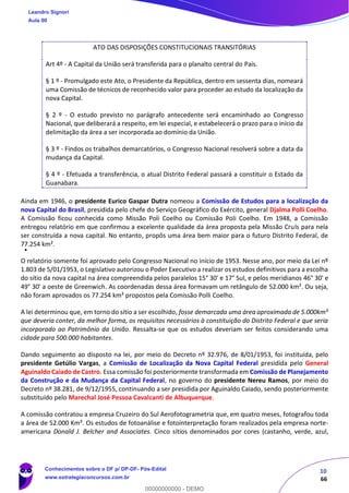 10
66
ATO DAS DISPOSIÇÕES CONSTITUCIONAIS TRANSITÓRIAS
Art 4º - A Capital da União será transferida para o planalto central do País.
§ 1 º - Promulgado este Ato, o Presidente da República, dentro em sessenta dias, nomeará
uma Comissão de técnicos de reconhecido valor para proceder ao estudo da localização da
nova Capital.
§ 2 º - O estudo previsto no parágrafo antecedente será encaminhado ao Congresso
Nacional, que deliberará a respeito, em lei especial, e estabelecerá o prazo para o início da
delimitação da área a ser incorporada ao domínio da União.
§ 3 º - Findos os trabalhos demarcatórios, o Congresso Nacional resolverá sobre a data da
mudança da Capital.
§ 4 º - Efetuada a transferência, o atual Distrito Federal passará a constituir o Estado da
Guanabara.
Ainda em 1946, o presidente Eurico Gaspar Dutra nomeou a Comissão de Estudos para a localização da
nova Capital do Brasil, presidida pelo chefe do Serviço Geográfico do Exército, general Djalma Polli Coelho.
A Comissão ficou conhecida como Missão Poli Coelho ou Comissão Poli Coelho. Em 1948, a Comissão
entregou relatório em que confirmou a excelente qualidade da área proposta pela Missão Cruls para nela
ser construída a nova capital. No entanto, propôs uma área bem maior para o futuro Distrito Federal, de
77.254 km².
O relatório somente foi aprovado pelo Congresso Nacional no início de 1953. Nesse ano, por meio da Lei nº
1.803 de 5/01/1953, o Legislativo autorizou o Poder Executivo a realizar os estudos definitivos para a escolha
do sítio da nova capital na área compreendida pelos paralelos 15° 30' e 17° Sul, e pelos meridianos 46° 30' e
49° 30' a oeste de Greenwich. As coordenadas dessa área formavam um retângulo de 52.000 km². Ou seja,
não foram aprovados os 77.254 km² propostos pela Comissão Polli Coelho.
A lei determinou que, em torno do sítio a ser escolhido, fosse demarcada uma área aproximada de 5.000km²
que deveria conter, da melhor forma, os requisitos necessários à constituição do Distrito Federal e que seria
incorporado ao Patrimônio da União. Ressalta-se que os estudos deveriam ser feitos considerando uma
cidade para 500.000 habitantes.
Dando seguimento ao disposto na lei, por meio do Decreto nº 32.976, de 8/01/1953, foi instituída, pelo
presidente Getúlio Vargas, a Comissão de Localização da Nova Capital Federal presidida pelo General
Aguinaldo Caiado de Castro. Essa comissão foi posteriormente transformada em Comissão de Planejamento
da Construção e da Mudança da Capital Federal, no governo do presidente Nereu Ramos, por meio do
Decreto nº 38.281, de 9/12/1955, continuando a ser presidida por Aguinaldo Caiado, sendo posteriormente
substituído pelo Marechal José Pessoa Cavalcanti de Albuquerque.
A comissão contratou a empresa Cruzeiro do Sul Aerofotogrametria que, em quatro meses, fotografou toda
a área de 52.000 Km². Os estudos de fotoanálise e fotointerpretação foram realizados pela empresa norte-
americana Donald J. Belcher and Associates. Cinco sítios denominados por cores (castanho, verde, azul,
Leandro Signori
Aula 00
Conhecimentos sobre o DF p/ DP-DF- Pós-Edital
www.estrategiaconcursos.com.br
0
00000000000 - DEMO
 