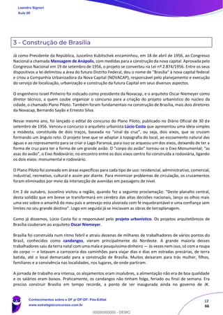 12
66
3 - Construção de Brasília
Já como Presidente da República, Juscelino Kubitschek encaminhou, em 18 de abril de 1956, ao Congresso
Nacional a chamada Mensagem de Anápolis, com medidas para a construção da nova capital. Aprovada pelo
Congresso Nacional em 19 de setembro de 1956, o projeto se converteu na Lei nº 2.874/1956. Entre os seus
dispositivos a lei delimitou a área do futuro Distrito Federal, deu o nome de "Brasília" à nova capital federal
e criou a Companhia Urbanizadora da Nova Capital (NOVACAP), responsável pelo planejamento e execução
do serviço de localização, urbanização e construção da futura Capital em seus diversos aspectos.
O engenheiro Israel Pinheiro foi indicado como presidente da Novacap, e o arquiteto Oscar Niemeyer como
diretor técnico, a quem coube organizar o concurso para a criação do projeto urbanístico do núcleo da
cidade, o chamado Plano Piloto. Também foram fundamentais na construção de Brasília, mais dois diretores
da Novacap, Bernardo Sayão e Ernesto Silva.
Nesse mesmo ano, foi lançado o edital do concurso do Plano Piloto, publicado no Diário Oficial de 30 de
setembro de 1956. Venceu o concurso o arquiteto urbanista Lúcio Costa que apresentou uma ideia simples
e modesta, constituída de dois traços, baseada no “sinal da cruz”, ou seja, dois eixos, que se cruzam
formando um ângulo reto. O projeto teve que se adaptar à topografia do local, ao escoamento natural das
águas e ao represamento para se criar o Lago Paranoá, para isso se arqueou um dos eixos, deixando de ter a
forma de cruz para ter a forma de um grande avião. O “corpo do avião” tornou-se o Eixo Monumental; “as
asas do avião”, o Eixo Rodoviário; no encontro entre os dois eixos centro foi construída a rodoviária, ligando
os dois eixos: monumental e rodoviário.
O Plano Piloto foi zoneado em áreas específicas para cada tipo de uso: residencial, administrativo, comercial,
industrial, recreativo, cultural e assim por diante. Para minimizar problemas de circulação, os cruzamentos
foram eliminados por meio da intersecção de avenidas em passagens de nível.
Em 2 de outubro, Juscelino visitou a região, quando fez a seguinte proclamação: “Deste planalto central,
desta solidão que em breve se transformará em cérebro das altas decisões nacionais, lanço os olhos mais
uma vez sobre o amanhã do meu país e antevejo esta alvorada com fé inquebrantável e uma confiança sem
limites no seu grande destino”. Logo em seguida já se iniciavam as obras de terraplanagem.
Como já dissemos, Lúcio Costa foi o responsável pelo projeto urbanístico. Os projetos arquitetônicos de
Brasília couberam ao arquiteto Oscar Niemeyer.
Brasília foi construída num ritmo febril e atraiu dezenas de milhares de trabalhadores de vários pontos do
Brasil, conhecidos como candangos, vieram principalmente do Nordeste. A grande maioria desses
trabalhadores saiu da terra natal com uma mala e pouquíssimo dinheiro — às vezes nem isso, só com a roupa
do corpo — e lotavam a carroceria dos caminhões para viajar dias e dias em estradas precárias, de terra
batida, até o local demarcado para a construção de Brasília. Muitos deixaram para trás mulher, filhos,
familiares e a convivência nas localidades, nos lugares, de onde partiram.
A jornada de trabalho era intensa, os alojamentos eram insalubres, a alimentação não era de boa qualidade
e os salários eram baixos. Praticamente, os candangos não tinham folga, feriado ou final de semana. Era
preciso construir Brasília em tempo recorde, a ponto de ser inaugurada ainda no governo de JK.
Leandro Signori
Aula 00
Conhecimentos sobre o DF p/ DP-DF- Pós-Edital
www.estrategiaconcursos.com.br
0
00000000000 - DEMO
 