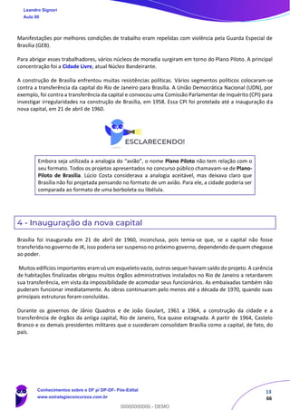 13
66
Manifestações por melhores condições de trabalho eram repelidas com violência pela Guarda Especial de
Brasília (GEB).
Para abrigar esses trabalhadores, vários núcleos de moradia surgiram em torno do Plano Piloto. A principal
concentração foi a Cidade Livre, atual Núcleo Bandeirante.
A construção de Brasília enfrentou muitas resistências políticas. Vários segmentos políticos colocaram-se
contra a transferência da capital do Rio de Janeiro para Brasília. A União Democrática Nacional (UDN), por
exemplo, foi contra a transferência da capital e convocou uma Comissão Parlamentar de Inquérito (CPI) para
investigar irregularidades na construção de Brasília, em 1958. Essa CPI foi protelada até a inauguração da
nova capital, em 21 de abril de 1960.
Embora seja utilizada a analogia do “avião”, o nome Plano Piloto não tem relação com o
seu formato. Todos os projetos apresentados no concurso público chamavam-se de Plano-
Piloto de Brasília. Lúcio Costa considerava a analogia aceitável, mas deixava claro que
Brasília não foi projetada pensando no formato de um avião. Para ele, a cidade poderia ser
comparada ao formato de uma borboleta ou libélula.
4 - Inauguração da nova capital
Brasília foi inaugurada em 21 de abril de 1960, inconclusa, pois temia-se que, se a capital não fosse
transferida no governo de JK, isso poderia ser suspenso no próximo governo, dependendo de quem chegasse
ao poder.
Muitos edifícios importantes eram só um esqueleto vazio, outros sequer haviam saído do projeto. A carência
de habitações finalizadas obrigou muitos órgãos administrativos instalados no Rio de Janeiro a retardarem
sua transferência, em vista da impossibilidade de acomodar seus funcionários. As embaixadas também não
puderam funcionar imediatamente. As obras continuaram pelo menos até a década de 1970, quando suas
principais estruturas foram concluídas.
Durante os governos de Jânio Quadros e de João Goulart, 1961 a 1964, a construção da cidade e a
transferência de órgãos da antiga capital, Rio de Janeiro, fica quase estagnada. A partir de 1964, Castelo
Branco e os demais presidentes militares que o sucederam consolidam Brasília como a capital, de fato, do
país.
Leandro Signori
Aula 00
Conhecimentos sobre o DF p/ DP-DF- Pós-Edital
www.estrategiaconcursos.com.br
0
00000000000 - DEMO
 