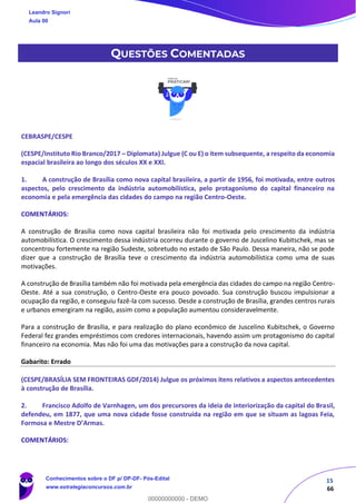 15
66
QUESTÕES COMENTADAS
CEBRASPE/CESPE
(CESPE/Instituto Rio Branco/2017 – Diplomata) Julgue (C ou E) o item subsequente, a respeito da economia
espacial brasileira ao longo dos séculos XX e XXI.
1. A construção de Brasília como nova capital brasileira, a partir de 1956, foi motivada, entre outros
aspectos, pelo crescimento da indústria automobilística, pelo protagonismo do capital financeiro na
economia e pela emergência das cidades do campo na região Centro-Oeste.
COMENTÁRIOS:
A construção de Brasília como nova capital brasileira não foi motivada pelo crescimento da indústria
automobilística. O crescimento dessa indústria ocorreu durante o governo de Juscelino Kubitschek, mas se
concentrou fortemente na região Sudeste, sobretudo no estado de São Paulo. Dessa maneira, não se pode
dizer que a construção de Brasília teve o crescimento da indústria automobilística como uma de suas
motivações.
A construção de Brasília também não foi motivada pela emergência das cidades do campo na região Centro-
Oeste. Até a sua construção, o Centro-Oeste era pouco povoado. Sua construção buscou impulsionar a
ocupação da região, e conseguiu fazê-la com sucesso. Desde a construção de Brasília, grandes centros rurais
e urbanos emergiram na região, assim como a população aumentou consideravelmente.
Para a construção de Brasília, e para realização do plano econômico de Juscelino Kubitschek, o Governo
Federal fez grandes empréstimos com credores internacionais, havendo assim um protagonismo do capital
financeiro na economia. Mas não foi uma das motivações para a construção da nova capital.
Gabarito: Errado
(CESPE/BRASÍLIA SEM FRONTEIRAS GDF/2014) Julgue os próximos itens relativos a aspectos antecedentes
à construção de Brasília.
2. Francisco Adolfo de Varnhagen, um dos precursores da ideia de interiorização da capital do Brasil,
defendeu, em 1877, que uma nova cidade fosse construída na região em que se situam as lagoas Feia,
Formosa e Mestre D’Armas.
COMENTÁRIOS:
Leandro Signori
Aula 00
Conhecimentos sobre o DF p/ DP-DF- Pós-Edital
www.estrategiaconcursos.com.br
0
00000000000 - DEMO
 
