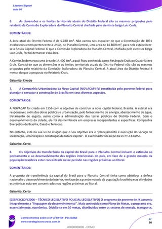 17
66
6. As dimensões e os limites territoriais atuais do Distrito Federal são os mesmos propostos pelo
relatório da Comissão Exploradora do Planalto Central chefiada pelo cientista belga Luiz Cruls.
COMENTÁRIOS:
A área atual do Distrito Federal é de 5.780 km². Não vamos nos esquecer de que a Constituição de 1891
estabeleceu como pertencente à União, no Planalto Central, uma área de 14.400 km², para nela estabelecer-
se a futura Capital Federal. O que a Comissão Exploradora do Planalto Central, chefiada pelo cientista belga
Luiz Cruls, fez foi demarcar essa área.
A Comissão demarcou uma área de 14.400 km², a qual ficou conhecida como Retângulo Cruls ou Quadrilátero
Cruls. Conclui-se que as dimensões e os limites territoriais atuais do Distrito Federal não são os mesmos
propostos pelo relatório da Comissão Exploradora do Planalto Central. A atual área do Distrito Federal é
menor do que a proposta no Relatório Cruls.
Gabarito: Errado
7. A Companhia Urbanizadora da Nova Capital (NOVACAP) foi constituída pelo governo federal para
planejar e executar a construção de Brasília em seus diversos aspectos.
COMENTÁRIOS:
A NOVACAP foi criada em 1956 com o objetivo de construir a nova capital federal, Brasília. A estatal era
responsável, além das obras públicas e urbanização, pelo fornecimento de energia, abastecimento de água,
tratamento de esgoto, assim como a administração das terras públicas do Distrito Federal. Com o
desenvolvimento da cidade, ela foi desmembrada em empresas independentes e específicas: Companhia
Energética de Brasília, Caesb e Terracap.
No entanto, está na sua lei de criação que o seu objetivo era o “planejamento e execução do serviço de
localização, urbanização e construção da futura capital”. O examinador foi ao pé da lei nº 2.874/56.
Gabarito: Certo
8. Os objetivos da transferência da capital do Brasil para o Planalto Central incluem o estímulo ao
povoamento e ao desenvolvimento das regiões interioranas do país, em face de a grande maioria da
população brasileira estar concentrada nesse período nas regiões próximas ao litoral.
COMENTÁRIOS:
A proposta de transferência da capital do Brasil para o Planalto Central tinha como objetivos a defesa
nacional e o desenvolvimento do interior, em face de a grande maioria da população brasileira e as atividades
econômicas estarem concentradas nas regiões próximas ao litoral.
Gabarito: Certo
(CESPE/CLDF/2006 – TÉCNICO LEGISLATIVO POLICIAL LEGISLATIVO) O programa de governo de JK assumiu
integralmente a “linguagem do desenvolvimento”. Mais conhecido como Plano de Metas, o programa era,
essencialmente, econômico. Dividia-se em 30 metas, distribuídas entre os setores de energia, transporte,
Leandro Signori
Aula 00
Conhecimentos sobre o DF p/ DP-DF- Pós-Edital
www.estrategiaconcursos.com.br
0
00000000000 - DEMO
 