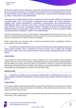 18
66
alimentação, indústria de base e educação. A construção de Brasília só foi incorporada ao Plano de Metas
durante a campanha presidencial, mas rapidamente se transformou em uma das prioridades de Juscelino.
Ele situava Brasília, aliás, em lugar de destaque, considerando-a “a grande meta de integração nacional”
ou, ainda, a “meta-síntese” de sua administração.
O sucesso de JK na implementação do Plano de Metas ficou particularmente evidente na condução da
“operação Brasília”, isto é, na construção e inauguração da nova capital e do “cruzeiro rodoviário”,
composto pelas rodovias Belém/Brasília, Acre/Brasília, Fortaleza/Brasília, Belo Horizonte/Brasília e
Goiânia/Brasília. Embora a literatura crítica tenda a considerar Brasília uma obra faraônica, sem outra
maior relevância do que fazer a propaganda simbólica e ideológica do nacional desenvolvimentismo,
dificilmente poder-se-á compreender o governo JK sem a consideração da meta que, segundo a própria
avaliação de Juscelino, sintetizava o “espírito” de sua administração.
Vânia Maria Losada Moreira. Os anos JK: industrialização e modelo oligárquico de desenvolvimento rural. In: Jorge
Ferreira e Lucilia de Almeida Neves Delgado (orgs.). O Brasil republicano (3): o tempo da experiência democrática. Rio
de Janeiro: Civilização Brasileira, 2003, p. 159-76 (com adaptações).
Tendo o texto acima como referência inicial e considerando aspectos históricos e geográficos relativos a
Brasília, julgue os itens que se seguem.
9. A transferência da capital brasileira para o interior foi uma das poucas ações do governo JK que não
sofreu cerrada oposição, como se depreende da leitura do texto. Isso se explica pela convicção
generalizada, à época, de que o pleno desenvolvimento nacional requeria a integração de todas as regiões
do país.
COMENTÁRIOS:
A transferência da capital brasileira para o interior, realizada por JK, sofreu oposição. Vários segmentos
políticos colocaram-se contra a transferência da capital do Rio de Janeiro para Brasília. A União Democrática
Nacional (UDN), por exemplo, atuou para obstruir a transferência e articulou a criação de uma Comissão
Parlamentar de Inquérito (CPI) para investigar irregularidades na construção de Brasília, em 1958. Essa CPI
foi protelada até a inauguração da nova capital, em 21 de abril de 1960.
Gabarito: Errado
10. A importância conferida por JK à construção de Brasília pode ser medida pelo fato de que, ao se
lançar candidato à presidência da República, ele fez do projeto da nova capital a síntese das metas de seu
governo.
COMENTÁRIOS:
Ao se lançar candidato à presidência da República, o projeto de transferência da nova capital para o Planalto
Central não constava no Plano de Metas de JK. Inicialmente, o Plano de Metas continha 30 metas. A nova
capital não estava na lista de metas.
Durante a campanha, Juscelino incorporou a proposta de construção da nova capital, como mais uma meta
do seu plano, a 31º, a meta-síntese.
Leandro Signori
Aula 00
Conhecimentos sobre o DF p/ DP-DF- Pós-Edital
www.estrategiaconcursos.com.br
0
00000000000 - DEMO
 