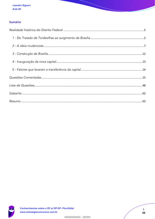 1
66
Sumário
Realidade histórica do Distrito Federal .......................................................................................................5
1 - Do Tratado de Tordesilhas ao surgimento de Brasília ....................................................................5
2 - A ideia mudancista ................................................................................................................................7
3 - Construção de Brasília ........................................................................................................................12
4 - Inauguração da nova capital..............................................................................................................13
5 - Fatores que levaram a transferência da capital..............................................................................14
Questões Comentadas.................................................................................................................................15
Lista de Questões..........................................................................................................................................48
Gabarito..........................................................................................................................................................62
Resumo ...........................................................................................................................................................63
Leandro Signori
Aula 00
Conhecimentos sobre o DF p/ DP-DF- Pós-Edital
www.estrategiaconcursos.com.br
0
00000000000 - DEMO
 