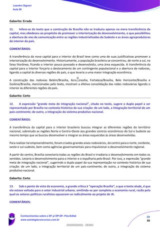 19
66
Gabarito: Errado
11. Infere-se do texto que a construção de Brasília não se traduziu apenas na mera transferência da
capital, mas obedeceu ao propósito de promover a interiorização do desenvolvimento, o que possibilitou
a abertura de vias de comunicação entre as regiões industrializadas do Sudeste e as áreas agroprodutoras
do interior do país.
COMENTÁRIOS:
A transferência da nova capital para o interior do Brasil teve como uma de suas justificativas promover a
interiorização do desenvolvimento. Historicamente, a população brasileira se concentrou, de norte a sul, na
faixa litorânea, ficando o interior pouco povoado e desenvolvido, uma área esquecida. A transferência da
capital para o interior forçaria o deslocamento de um contingente populacional e a abertura de rodovias,
ligando a capital às diversas regiões do país, o que levaria a uma maior integração econômica.
A construção das rodovias Belém/Brasília, Acre/Brasília, Fortaleza/Brasília, Belo Horizonte/Brasília e
Goiânia/Brasília, mencionadas pelo texto, mostram a efetiva consolidação das redes rodoviárias ligando o
interior às diferentes regiões do país.
Gabarito: Certo
12. A expressão “grande meta de integração nacional”, citada no texto, sugere o duplo papel a ser
representado por Brasília no contexto histórico de sua criação: de um lado, a integração territorial de um
país-continente; de outro, a integração do sistema produtivo nacional.
COMENTÁRIOS:
A transferência da capital para o interior brasileiro buscou integrar as diferentes regiões do território
nacional, sobretudo as regiões Norte e Centro-Oeste aos grandes centros econômicos do Sul e Sudeste ao
mesmo tempo que se buscou desenvolver e integrar as áreas esquecidas às áreas desenvolvidas.
Para realizar tal empreendimento, foram criados grandes eixos rodoviários, do centro para o norte, nordeste,
oeste e sul-sudeste, bem como agências governamentais para impulsionar o desenvolvimento regional.
A partir do centro, Brasília conectaria todas as regiões do Brasil e irradiaria o desenvolvimento em todos os
sentidos. Levaria o desenvolvimento para o interior e o espalharia pelo Brasil. Por isso, a expressão “grande
meta de integração nacional”, sugerindo o duplo papel da sua representação no contexto histórico de sua
criação: de um lado, a integração territorial de um país-continente; de outro, a integração do sistema
produtivo nacional.
Gabarito: Certo
13. Sob o ponto de vista da economia, a grande crítica à “operação Brasília”, a que o texto alude, é que
ela estava voltada para o setor industrial urbano, omitindo-se por completo a economia rural, razão pela
qual os setores políticos ruralistas opuseram-se radicalmente ao projeto de JK.
COMENTÁRIOS:
Leandro Signori
Aula 00
Conhecimentos sobre o DF p/ DP-DF- Pós-Edital
www.estrategiaconcursos.com.br
0
00000000000 - DEMO
0
 
