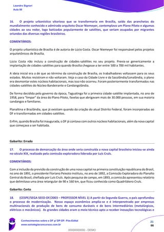 21
66
16. O projeto urbanístico vitorioso que se transformaria em Brasília, saído das pranchetas do
mundialmente conhecido e admirado arquiteto Oscar Niemeyer, contemplava um Plano Piloto e algumas
cidades ao seu redor, logo batizadas popularmente de satélites, que seriam ocupadas por migrantes
oriundos das diversas regiões brasileiras.
COMENTÁRIOS:
O projeto urbanístico de Brasília é de autoria de Lúcio Costa. Oscar Niemeyer foi responsável pelos projetos
arquitetônicos de Brasília.
Lúcio Costa não incluiu a construção de cidades-satélites no seu projeto. Previa-se genericamente a
implantação de cidades-satélites para quando Brasília chegasse a ter entre 500 a 700 mil habitantes.
A ideia inicial era a de que ao término da construção de Brasília, os trabalhadores voltassem para os seus
estados. Muitos resistiram e não voltaram. Veja o caso da Cidade Livre e da Sacolândia/Lonalândia, o plano
era desmontar estes núcleos habitacionais, mas isso não ocorreu. Foram posteriormente transformados nas
cidades-satélites do Núcleo Bandeirante e Candangolândia.
De forma decidida pelo governo da época, Taguatinga foi a primeira cidade-satélite implantada, no ano de
1958, para "limpar" da área do Plano Piloto, favelas que abrigavam mais de 30.000 pessoas, em sua maioria
candangos e familiares.
Planaltina e Brazlândia, que já existiam quando da criação do atual Distrito Federal, foram incorporadas ao
DF e transformadas em cidades-satélites.
Enfim, quando Brasília foi inaugurada, o DF já contava com outros núcleos habitacionais, além da nova capital
que começava a ser habitada.
Gabarito: Errado
17. O processo de demarcação da área onde seria construída a nova capital brasileira iniciou-se ainda
no século XIX, realizado pela comissão exploradora liderada por Luís Cruls.
COMENTÁRIOS:
Com a inclusão da previsão da construção de uma nova capital na primeira constituição republicana do Brasil,
no ano de 1891, o presidente Floriano Peixoto instituiu, no ano de 1892, a Comissão Exploradora do Planalto
Central do Brasil, chefiada por Luís Cruls. Após pesquisa de campo, em 1893, a comissão apresentou relatório
que delimitava uma área retangular de 90 x 160 km, que ficou conhecida como Quadrilátero Cruls.
Gabarito: Certo
18. (CESPE/SEGA SEED-DF/2003 – PROFESSOR NÍVEL 1) A partir da Segunda Guerra, o país aprofundou
o processo de modernização. Nosso espaço econômico amplia-se e é interpenetrado por empresas
multinacionais de produção de bens de consumo duráveis e de bens intermediários (metalúrgicos,
elétricos e mecânicos). As grandes cidades eram o meio técnico apto a receber inovações tecnológicas e
Leandro Signori
Aula 00
Conhecimentos sobre o DF p/ DP-DF- Pós-Edital
www.estrategiaconcursos.com.br
0
00000000000 - DEMO
 