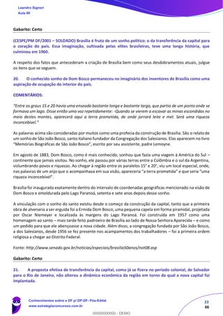 23
66
Gabarito: Certo
(CESPE/PM DF/2001 – SOLDADO) Brasília é fruto de um sonho político: o da transferência da capital para
o coração do país. Essa imaginação, cultivada pelas elites brasileiras, teve uma longa história, que
culminou em 1960.
A respeito dos fatos que antecederam a criação de Brasília bem como seus desdobramentos atuais, julgue
os itens que se seguem.
20. O conhecido sonho de Dom Bosco permaneceu no imaginário dos inventores de Brasília como uma
aspiração de ocupação do interior do país.
COMENTÁRIOS:
“Entre os graus 15 e 20 havia uma enseada bastante longa e bastante larga, que partia de um ponto onde se
formava um lago. Disse então uma voz repetidamente: -Quando se vierem a escavar as minas escondidas no
meio destes montes, aparecerá aqui a terra prometida, de onde jorrará leite e mel. Será uma riqueza
inconcebível.”
As palavras acima são consideradas por muitos como uma profecia da construção de Brasília. São o relato de
um sonho de São João Bosco, santo italiano fundador da Congregação dos Salesianos. Elas aparecem no livro
“Memórias Biográficas de São João Bosco”, escrito por seu assistente, padre Lemoyne.
Em agosto de 1883, Dom Bosco, como é mais conhecido, sonhou que fazia uma viagem à América do Sul –
continente que jamais visitou. No sonho, ele passou por várias terras entre a Colômbia e o sul da Argentina,
vislumbrando povos e riquezas. Ao chegar à região entre os paralelos 15° e 20°, viu um local especial, onde,
nas palavras de um anjo que o acompanhava em sua visão, apareceria “a terra prometida” e que seria “uma
riqueza inconcebível”.
Brasília foi inaugurada exatamente dentro do intervalo de coordenadas geográficas mencionado na visão de
Dom Bosco e emoldurada pelo Lago Paranoá, setenta e sete anos depois desse sonho.
A vinculação com o sonho do santo existiu desde o começo da construção da capital, tanto que a primeira
obra de alvenaria a ser erguida foi a Ermida Dom Bosco, uma pequena capela em forma piramidal, projetada
por Oscar Niemeyer e localizada às margens do Lago Paranoá. Foi construída em 1957 como uma
homenagem ao santo – mais tarde feito padroeiro de Brasília ao lado de Nossa Senhora Aparecida – e como
um pedido para que ele abençoasse a nova cidade. Além disso, a congregação fundada por São João Bosco,
a dos Salesianos, desde 1956 se fez presente nos acampamentos dos trabalhadores – foi a primeira ordem
religiosa a chegar ao Distrito Federal.
Fonte: http://www.senado.gov.br/noticias/especiais/brasilia50anos/not08.asp
Gabarito: Certo
21. A proposta efetiva de transferência da capital, como já se fizera no período colonial, de Salvador
para o Rio de Janeiro, não alterou a dinâmica econômica da região em torno da qual a nova capital foi
implantada.
Leandro Signori
Aula 00
Conhecimentos sobre o DF p/ DP-DF- Pós-Edital
www.estrategiaconcursos.com.br
0
00000000000 - DEMO
 