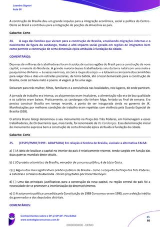 25
66
A construção de Brasília deu um grande impulso para a integração econômica, social e política do Centro-
Oeste ao Brasil e contribuiu para a integração de porções da Amazônia ao país.
Gabarito: Certo
24. A saga das famílias que vieram para a construção de Brasília, envolvendo migrações internas e o
nascimento da figura do candango, traduz o alto impacto social gerado em regiões de imigrantes bem
como permite a construção de certa dimensão épica atribuída à fundação da cidade.
COMENTÁRIOS:
Dezenas de milhares de trabalhadores foram trazidos de outras regiões do Brasil para a construção da nova
capital, a maioria do Nordeste. A grande maioria desses trabalhadores saiu da terra natal com uma mala e
pouquíssimo dinheiro — às vezes nem isso, só com a roupa do corpo — e lotavam a carroceria dos caminhões
para viajar dias e dias em estradas precárias, de terra batida, até o local demarcado para a construção de
Brasília, onde só havia mato e poeira. A viagem já foi uma saga.
Deixaram para trás mulher, filhos, familiares e a convivência nas localidades, nos lugares, de onde partiram.
A jornada de trabalho era intensa, os alojamentos eram insalubres, a alimentação não era de boa qualidade
e os salários eram baixos. Praticamente, os candangos não tinham folga, feriado ou final de semana. Era
preciso construir Brasília em tempo recorde, a ponto de ser inaugurada ainda no governo de JK.
Manifestações por melhores condições de trabalho eram repelidas com violência pela Guarda Especial de
Brasília (GEB).
O artista Bruno Giorgi denominou o seu monumento na Praça dos Três Poderes, em homenagem a esses
trabalhadores, de Os Guerreiros que, mais tarde, foi renomeado de Os Candangos. Essa denominação inicial
do monumento expressa bem a construção de certa dimensão épica atribuída à fundação da cidade.
Gabarito: Certo
25. (CESPE/PMDF/1999 - ADAPTADA) Em relação à história de Brasília, assinale a alternativa FALSA:
a) ( ) A ideia de localizar a capital no interior do país é relativamente recente, tendo surgido em função das
duas guerras mundiais deste século.
b) ( ) O projeto urbanístico de Brasília, vencedor de concurso público, é de Lúcio Costa.
c) ( ) Alguns dos mais significativos prédios públicos de Brasília - como o conjunto da Praça dos Três Poderes,
a Catedral e o Palácio da Alvorada - foram projetados por Oscar Niemeyer.
d) ( ) Uma das principais justificativas para a construção da nova capital, na região central do país foi a
necessidade de se promover a interiorização do desenvolvimento.
e) ( ) A autonomia política concedida pela Constituição de 1988 Consumou-se em 1990, com a eleição inédita
do governador e dos deputados distritais.
COMENTÁRIOS:
Leandro Signori
Aula 00
Conhecimentos sobre o DF p/ DP-DF- Pós-Edital
www.estrategiaconcursos.com.br
0
00000000000 - DEMO
 