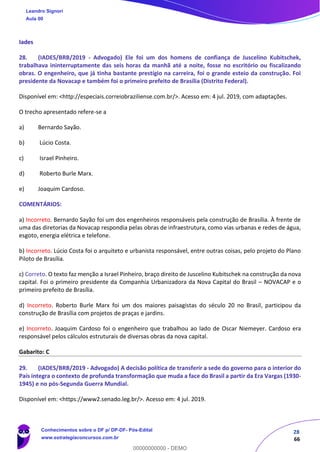 28
66
Iades
28. (IADES/BRB/2019 - Advogado) Ele foi um dos homens de confiança de Juscelino Kubitschek,
trabalhava ininterruptamente das seis horas da manhã até a noite, fosse no escritório ou fiscalizando
obras. O engenheiro, que já tinha bastante prestígio na carreira, foi o grande esteio da construção. Foi
presidente da Novacap e também foi o primeiro prefeito de Brasília (Distrito Federal).
Disponível em: <http://especiais.correiobraziliense.com.br/>. Acesso em: 4 jul. 2019, com adaptações.
O trecho apresentado refere-se a
a) Bernardo Sayão.
b) Lúcio Costa.
c) Israel Pinheiro.
d) Roberto Burle Marx.
e) Joaquim Cardoso.
COMENTÁRIOS:
a) Incorreto. Bernardo Sayão foi um dos engenheiros responsáveis pela construção de Brasília. À frente de
uma das diretorias da Novacap respondia pelas obras de infraestrutura, como vias urbanas e redes de água,
esgoto, energia elétrica e telefone.
b) Incorreto. Lúcio Costa foi o arquiteto e urbanista responsável, entre outras coisas, pelo projeto do Plano
Piloto de Brasília.
c) Correto. O texto faz menção a Israel Pinheiro, braço direito de Juscelino Kubitschek na construção da nova
capital. Foi o primeiro presidente da Companhia Urbanizadora da Nova Capital do Brasil – NOVACAP e o
primeiro prefeito de Brasília.
d) Incorreto. Roberto Burle Marx foi um dos maiores paisagistas do século 20 no Brasil, participou da
construção de Brasília com projetos de praças e jardins.
e) Incorreto. Joaquim Cardoso foi o engenheiro que trabalhou ao lado de Oscar Niemeyer. Cardoso era
responsável pelos cálculos estruturais de diversas obras da nova capital.
Gabarito: C
29. (IADES/BRB/2019 - Advogado) A decisão política de transferir a sede do governo para o interior do
País integra o contexto de profunda transformação que muda a face do Brasil a partir da Era Vargas (1930-
1945) e no pós-Segunda Guerra Mundial.
Disponível em: <https://www2.senado.leg.br/>. Acesso em: 4 jul. 2019.
Leandro Signori
Aula 00
Conhecimentos sobre o DF p/ DP-DF- Pós-Edital
www.estrategiaconcursos.com.br
0
00000000000 - DEMO
 