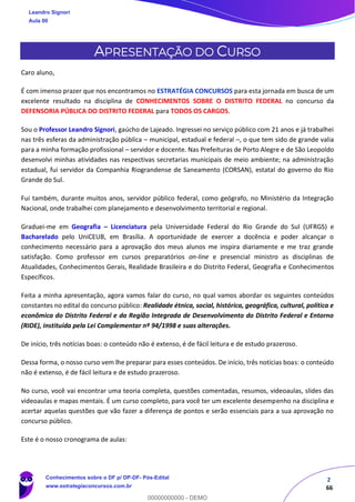 2
66
APRESENTAÇÃO DO CURSO
Caro aluno,
É com imenso prazer que nos encontramos no ESTRATÉGIA CONCURSOS para esta jornada em busca de um
excelente resultado na disciplina de CONHECIMENTOS SOBRE O DISTRITO FEDERAL no concurso da
DEFENSORIA PÚBLICA DO DISTRITO FEDERAL para TODOS OS CARGOS.
Sou o Professor Leandro Signori, gaúcho de Lajeado. Ingressei no serviço público com 21 anos e já trabalhei
nas três esferas da administração pública – municipal, estadual e federal –, o que tem sido de grande valia
para a minha formação profissional – servidor e docente. Nas Prefeituras de Porto Alegre e de São Leopoldo
desenvolvi minhas atividades nas respectivas secretarias municipais de meio ambiente; na administração
estadual, fui servidor da Companhia Riograndense de Saneamento (CORSAN), estatal do governo do Rio
Grande do Sul.
Fui também, durante muitos anos, servidor público federal, como geógrafo, no Ministério da Integração
Nacional, onde trabalhei com planejamento e desenvolvimento territorial e regional.
Graduei-me em Geografia – Licenciatura pela Universidade Federal do Rio Grande do Sul (UFRGS) e
Bacharelado pelo UniCEUB, em Brasília. A oportunidade de exercer a docência e poder alcançar o
conhecimento necessário para a aprovação dos meus alunos me inspira diariamente e me traz grande
satisfação. Como professor em cursos preparatórios on-line e presencial ministro as disciplinas de
Atualidades, Conhecimentos Gerais, Realidade Brasileira e do Distrito Federal, Geografia e Conhecimentos
Específicos.
Feita a minha apresentação, agora vamos falar do curso, no qual vamos abordar os seguintes conteúdos
constantes no edital do concurso público: Realidade étnica, social, histórica, geográfica, cultural, política e
econômica do Distrito Federal e da Região Integrada de Desenvolvimento do Distrito Federal e Entorno
(RIDE), instituída pela Lei Complementar nº 94/1998 e suas alterações.
De início, três notícias boas: o conteúdo não é extenso, é de fácil leitura e de estudo prazeroso.
Dessa forma, o nosso curso vem lhe preparar para esses conteúdos. De início, três notícias boas: o conteúdo
não é extenso, é de fácil leitura e de estudo prazeroso.
No curso, você vai encontrar uma teoria completa, questões comentadas, resumos, videoaulas, slides das
videoaulas e mapas mentais. É um curso completo, para você ter um excelente desempenho na disciplina e
acertar aquelas questões que vão fazer a diferença de pontos e serão essenciais para a sua aprovação no
concurso público.
Este é o nosso cronograma de aulas:
Leandro Signori
Aula 00
Conhecimentos sobre o DF p/ DP-DF- Pós-Edital
www.estrategiaconcursos.com.br
0
00000000000 - DEMO
 
