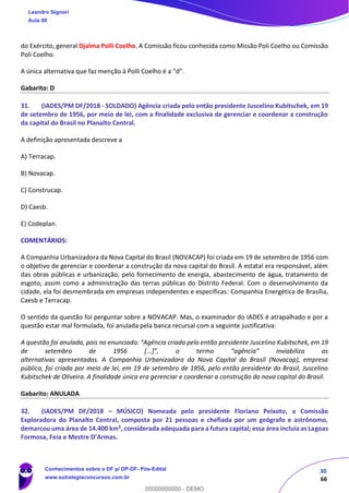 30
66
do Exército, general Djalma Polli Coelho. A Comissão ficou conhecida como Missão Poli Coelho ou Comissão
Poli Coelho.
A única alternativa que faz menção à Polli Coelho é a “d”.
Gabarito: D
31. (IADES/PM DF/2018 - SOLDADO) Agência criada pelo então presidente Juscelino Kubitschek, em 19
de setembro de 1956, por meio de lei, com a finalidade exclusiva de gerenciar e coordenar a construção
da capital do Brasil no Planalto Central.
A definição apresentada descreve a
A) Terracap.
B) Novacap.
C) Construcap.
D) Caesb.
E) Codeplan.
COMENTÁRIOS:
A Companhia Urbanizadora da Nova Capital do Brasil (NOVACAP) foi criada em 19 de setembro de 1956 com
o objetivo de gerenciar e coordenar a construção da nova capital do Brasil. A estatal era responsável, além
das obras públicas e urbanização, pelo fornecimento de energia, abastecimento de água, tratamento de
esgoto, assim como a administração das terras públicas do Distrito Federal. Com o desenvolvimento da
cidade, ela foi desmembrada em empresas independentes e específicas: Companhia Energética de Brasília,
Caesb e Terracap.
O sentido da questão foi perguntar sobre a NOVACAP. Mas, o examinador do IADES é atrapalhado e por a
questão estar mal formulada, foi anulada pela banca recursal com a seguinte justificativa:
A questão foi anulada, pois no enunciado: “Agência criada pelo então presidente Juscelino Kubitschek, em 19
de setembro de 1956 [...]”, o termo “agência” inviabiliza as
alternativas apresentadas. A Companhia Urbanizadora da Nova Capital do Brasil (Novacap), empresa
pública, foi criada por meio de lei, em 19 de setembro de 1956, pelo então presidente do Brasil, Juscelino
Kubitschek de Oliveira. A finalidade única era gerenciar e coordenar a construção da nova capital do Brasil.
Gabarito: ANULADA
32. (IADES/PM DF/2018 – MÚSICO) Nomeada pelo presidente Floriano Peixoto, a Comissão
Exploradora do Planalto Central, composta por 21 pessoas e chefiada por um geógrafo e astrônomo,
demarcou uma área de 14.400 km², considerada adequada para a futura capital; essa área incluía as Lagoas
Formosa, Feia e Mestre D’Armas.
Leandro Signori
Aula 00
Conhecimentos sobre o DF p/ DP-DF- Pós-Edital
www.estrategiaconcursos.com.br
0
00000000000 - DEMO
 