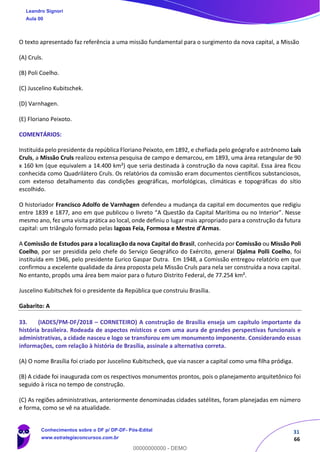 31
66
O texto apresentado faz referência a uma missão fundamental para o surgimento da nova capital, a Missão
(A) Cruls.
(B) Poli Coelho.
(C) Juscelino Kubitschek.
(D) Varnhagen.
(E) Floriano Peixoto.
COMENTÁRIOS:
Instituída pelo presidente da república Floriano Peixoto, em 1892, e chefiada pelo geógrafo e astrônomo Luís
Cruls, a Missão Cruls realizou extensa pesquisa de campo e demarcou, em 1893, uma área retangular de 90
x 160 km (que equivalem a 14.400 km²) que seria destinada à construção da nova capital. Essa área ficou
conhecida como Quadrilátero Cruls. Os relatórios da comissão eram documentos científicos substanciosos,
com extenso detalhamento das condições geográficas, morfológicas, climáticas e topográficas do sítio
escolhido.
O historiador Francisco Adolfo de Varnhagen defendeu a mudança da capital em documentos que redigiu
entre 1839 e 1877, ano em que publicou o livreto “A Questão da Capital Marítima ou no Interior”. Nesse
mesmo ano, fez uma visita prática ao local, onde definiu o lugar mais apropriado para a construção da futura
capital: um triângulo formado pelas lagoas Feia, Formosa e Mestre d’Armas.
A Comissão de Estudos para a localização da nova Capital do Brasil, conhecida por Comissão ou Missão Poli
Coelho, por ser presidida pelo chefe do Serviço Geográfico do Exército, general Djalma Polli Coelho, foi
instituída em 1946, pelo presidente Eurico Gaspar Dutra. Em 1948, a Comissão entregou relatório em que
confirmou a excelente qualidade da área proposta pela Missão Cruls para nela ser construída a nova capital.
No entanto, propôs uma área bem maior para o futuro Distrito Federal, de 77.254 km².
Juscelino Kubitschek foi o presidente da República que construiu Brasília.
Gabarito: A
33. (IADES/PM-DF/2018 – CORNETEIRO) A construção de Brasília enseja um capítulo importante da
história brasileira. Rodeada de aspectos místicos e com uma aura de grandes perspectivas funcionais e
administrativas, a cidade nasceu e logo se transforou em um monumento imponente. Considerando essas
informações, com relação à história de Brasília, assinale a alternativa correta.
(A) O nome Brasília foi criado por Juscelino Kubitscheck, que via nascer a capital como uma filha pródiga.
(B) A cidade foi inaugurada com os respectivos monumentos prontos, pois o planejamento arquitetônico foi
seguido à risca no tempo de construção.
(C) As regiões administrativas, anteriormente denominadas cidades satélites, foram planejadas em número
e forma, como se vê na atualidade.
Leandro Signori
Aula 00
Conhecimentos sobre o DF p/ DP-DF- Pós-Edital
www.estrategiaconcursos.com.br
0
00000000000 - DEMO
 