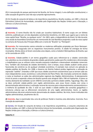 32
66
(D) A manutenção do parque patrimonial de Brasília, de forma integral, é uma definição constitucional, e
cabe cassação de governo caso não seja cumprida rigorosamente.
(E) Em função do conjunto de beleza e da importância arquitetônica, Brasília recebeu, em 1987, o título de
Patrimônio Cultural da Humanidade, concedido pela Organização das Nações Unidas para a Educação, a
Ciência e a Cultura (Unesco).
COMENTÁRIOS:
a) Incorreta. O nome Brasília não foi criado por Juscelino Kubitscheck. O nome surgiu em um folheto
anônimo, publicado por um dos deputados constituintes brasileiros, em 1822, que sugeria que o nome da
nova capital fosse “Brasília, ou qualquer outro”. Em 1823, após a independência do Brasil, foi lido durante
uma sessão da Assembleia Constituinte um memorando de José Bonifácio propondo a sede da nova capital
na comarca de Paracatu dos Príncipes (MG) com o nome de “Brasília” ou “Petrópole”.
b) Incorreta. Por monumentos vamos entender as modernas edificações projetadas por Oscar Niemeyer.
Brasília não foi inaugurada com os respectivos monumentos prontos. A cidade foi entregue de forma
incompleta. Muitas obras só foram concluídas anos depois, como a Catedral Metropolitana de Brasília, que
só foi concluída em 1970.
c) Incorreta. Cidade-satélite é um termo geográfico usado para referenciar-se a cidades construídas
nos subúrbios ou nos arredores de grandes cidades, geralmente usadas para fins residenciais e direcionadas
a trabalhadores que as utilizam como moradia enquanto trabalham e desenvolvem atividades comerciais
fora. Também são chamadas de cidades dormitórios. Com o tempo, essas cidades acabam sendo pouco
favorecidas de comércio ou de qualquer atividade econômica. O exemplo mais comum era aplicado às
cidades-satélites de Brasília. Em 1998, o Governo do Distrito Federal proibiu legalmente a utilização da
expressão “satélite”. Entendeu o GDF que essas cidades assumiram características que as tornam cada vez
mais independentes social, econômica e culturalmente do Plano Piloto. São chamadas somente de cidades
e nelas se localizam as sedes das administrações regionais das Regiões Administrativas. O planejamento
inicial só previa a expansão urbana de Brasília quando esta atingisse 500 a 700 mil habitantes. O plano se
revelou destoante da realidade e já em 1958 foi construída a primeira cidade-satélite, Taguatinga. Mas, não
se deve confundir cidade-satélite com região administrativa, pois essas foram criadas com vistas à
descentralização administrativa, à utilização racional de recursos para o desenvolvimento socioeconômico e
à melhoria da qualidade de vida. E você viu que cidade e cidade-satélite são conceitos geográficos e
estruturas urbanas que as diferenciam claramente de uma região administrativa. Assim, as regiões
administrativas não eram anteriormente denominadas de cidades-satélites. No início, foram instituídas oito
regiões administrativas, atualmente são 33.
d) Incorreta. Aqui o examinador deu uma de professor Pardal e inventou esta alternativa. Incorreta. Pura
invenção do examinador.
e) Correta. Em função do conjunto de beleza e da importância arquitetônica, o conjunto urbanístico de
Brasília recebeu, em 1987, o título de Patrimônio Cultural da Humanidade, concedido pela Organização das
Nações Unidas para a Educação, a Ciência e a Cultura (Unesco).
Gabarito: E
Leandro Signori
Aula 00
Conhecimentos sobre o DF p/ DP-DF- Pós-Edital
www.estrategiaconcursos.com.br
0
00000000000 - DEMO
 