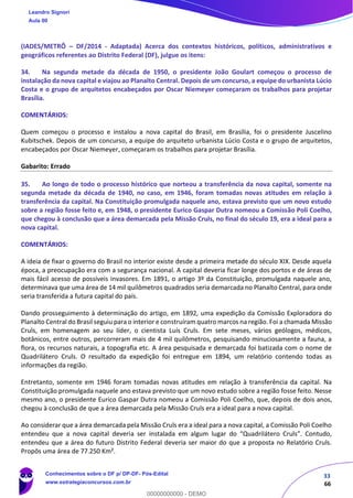 33
66
(IADES/METRÔ – DF/2014 - Adaptada) Acerca dos contextos históricos, políticos, administrativos e
geográficos referentes ao Distrito Federal (DF), julgue os itens:
34. Na segunda metade da década de 1950, o presidente João Goulart começou o processo de
instalação da nova capital e viajou ao Planalto Central. Depois de um concurso, a equipe do urbanista Lúcio
Costa e o grupo de arquitetos encabeçados por Oscar Niemeyer começaram os trabalhos para projetar
Brasília.
COMENTÁRIOS:
Quem começou o processo e instalou a nova capital do Brasil, em Brasília, foi o presidente Juscelino
Kubitschek. Depois de um concurso, a equipe do arquiteto urbanista Lúcio Costa e o grupo de arquitetos,
encabeçados por Oscar Niemeyer, começaram os trabalhos para projetar Brasília.
Gabarito: Errado
35. Ao longo de todo o processo histórico que norteou a transferência da nova capital, somente na
segunda metade da década de 1940, no caso, em 1946, foram tomadas novas atitudes em relação à
transferência da capital. Na Constituição promulgada naquele ano, estava previsto que um novo estudo
sobre a região fosse feito e, em 1948, o presidente Eurico Gaspar Dutra nomeou a Comissão Poli Coelho,
que chegou à conclusão que a área demarcada pela Missão Cruls, no final do século 19, era a ideal para a
nova capital.
COMENTÁRIOS:
A ideia de fixar o governo do Brasil no interior existe desde a primeira metade do século XIX. Desde aquela
época, a preocupação era com a segurança nacional. A capital deveria ficar longe dos portos e de áreas de
mais fácil acesso de possíveis invasores. Em 1891, o artigo 3º da Constituição, promulgada naquele ano,
determinava que uma área de 14 mil quilômetros quadrados seria demarcada no Planalto Central, para onde
seria transferida a futura capital do país.
Dando prosseguimento à determinação do artigo, em 1892, uma expedição da Comissão Exploradora do
Planalto Central do Brasil seguiu para o interior e construíram quatro marcos na região. Foi a chamada Missão
Cruls, em homenagem ao seu líder, o cientista Luís Cruls. Em sete meses, vários geólogos, médicos,
botânicos, entre outros, percorreram mais de 4 mil quilômetros, pesquisando minuciosamente a fauna, a
flora, os recursos naturais, a topografia etc. A área pesquisada e demarcada foi batizada com o nome de
Quadrilátero Cruls. O resultado da expedição foi entregue em 1894, um relatório contendo todas as
informações da região.
Entretanto, somente em 1946 foram tomadas novas atitudes em relação à transferência da capital. Na
Constituição promulgada naquele ano estava previsto que um novo estudo sobre a região fosse feito. Nesse
mesmo ano, o presidente Eurico Gaspar Dutra nomeou a Comissão Poli Coelho, que, depois de dois anos,
chegou à conclusão de que a área demarcada pela Missão Cruls era a ideal para a nova capital.
Ao considerar que a área demarcada pela Missão Cruls era a ideal para a nova capital, a Comissão Poli Coelho
entendeu que a nova capital deveria ser instalada em algum lugar do “Quadrilátero Cruls”. Contudo,
entendeu que a área do futuro Distrito Federal deveria ser maior do que a proposta no Relatório Cruls.
Propôs uma área de 77.250 Km².
Leandro Signori
Aula 00
Conhecimentos sobre o DF p/ DP-DF- Pós-Edital
www.estrategiaconcursos.com.br
0
00000000000 - DEMO
 