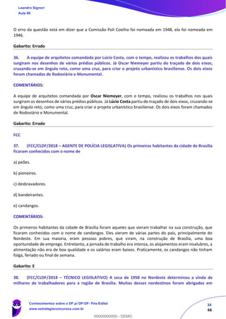34
66
O erro da questão está em dizer que a Comissão Poli Coelho foi nomeada em 1948, ela foi nomeada em
1946.
Gabarito: Errado
36. A equipe de arquitetos comandada por Lúcio Costa, com o tempo, realizou os trabalhos dos quais
surgiram nos desenhos de vários prédios públicos. Já Oscar Niemeyer partiu do traçado de dois eixos,
cruzando-se em ângulo reto, como uma cruz, para criar o projeto urbanístico brasiliense. Os dois eixos
foram chamados de Rodoviário e Monumental.
COMENTÁRIOS:
A equipe de arquitetos comandada por Oscar Niemeyer, com o tempo, realizou os trabalhos nos quais
surgiram os desenhos de vários prédios públicos. Já Lúcio Costa partiu do traçado de dois eixos, cruzando-se
em ângulo reto, como uma cruz, para criar o projeto urbanístico brasiliense. Os dois eixos foram chamados
de Rodoviário e Monumental.
Gabarito: Errado
FCC
37. (FCC/CLDF/2018 – AGENTE DE POLÍCIA LEGISLATIVA) Os primeiros habitantes da cidade de Brasília
ficaram conhecidos com o nome de
a) peões.
b) pioneiros.
c) desbravadores.
d) bandeirantes.
e) candangos.
COMENTÁRIOS:
Os primeiros habitantes da cidade de Brasília foram aqueles que vieram trabalhar na sua construção, que
ficaram conhecidos com o nome de candangos. Eles vieram de várias partes do país, principalmente do
Nordeste. Em sua maioria, eram pessoas pobres, que viram, na construção de Brasília, uma boa
oportunidade de emprego. Entretanto, a jornada de trabalho era intensa, os alojamentos eram insalubres, a
alimentação não era de boa qualidade e os salários eram baixos. Praticamente, os candangos não tinham
folga, feriado ou final de semana.
Gabarito: E
38. (FCC/CLDF/2018 – TÉCNICO LEGISLATIVO) A seca de 1958 no Nordeste determinou a vinda de
milhares de trabalhadores para a região de Brasília. Muitos desses nordestinos foram abrigados em
Leandro Signori
Aula 00
Conhecimentos sobre o DF p/ DP-DF- Pós-Edital
www.estrategiaconcursos.com.br
0
00000000000 - DEMO
 