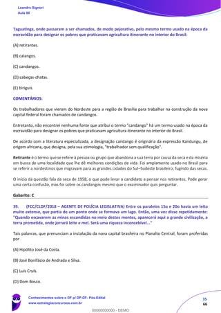 35
66
Taguatinga, onde passaram a ser chamados, de modo pejorativo, pelo mesmo termo usado na época da
escravidão para designar os pobres que praticavam agricultura itinerante no interior do Brasil:
(A) retirantes.
(B) calangos.
(C) candangos.
(D) cabeças-chatas.
(E) biriguis.
COMENTÁRIOS:
Os trabalhadores que vieram do Nordeste para a região de Brasília para trabalhar na construção da nova
capital federal foram chamados de candangos.
Entretanto, não encontrei nenhuma fonte que atribui o termo "candango" há um termo usado na época da
escravidão para designar os pobres que praticavam agricultura itinerante no interior do Brasil.
De acordo com a literatura especializada, a designação candango é originária da expressão Kandungu, de
origem africana, que designa, pela sua etimologia, "trabalhador sem qualificação".
Retirante é o termo que se refere à pessoa ou grupo que abandona a sua terra por causa da seca e da miséria
em busca de uma localidade que lhe dê melhores condições de vida. Foi amplamente usado no Brasil para
se referir a nordestinos que migravam para as grandes cidades do Sul–Sudeste brasileiro, fugindo das secas.
O início da questão fala da seca de 1958, o que pode levar o candidato a pensar nos retirantes. Pode gerar
uma certa confusão, mas foi sobre os candangos mesmo que o examinador quis perguntar.
Gabarito: C
39. (FCC/CLDF/2018 – AGENTE DE POLÍCIA LEGISLATIVA) Entre os paralelos 15o e 20o havia um leito
muito extenso, que partia de um ponto onde se formava um lago. Então, uma voz disse repetidamente:
"Quando escavarem as minas escondidas no meio destes montes, aparecerá aqui a grande civilização, a
terra prometida, onde jorrará leite e mel. Será uma riqueza inconcebível..."
Tais palavras, que prenunciam a instalação da nova capital brasileira no Planalto Central, foram proferidas
por
(A) Hipólito José da Costa.
(B) José Bonifácio de Andrada e Silva.
(C) Luís Cruls.
(D) Dom Bosco.
Leandro Signori
Aula 00
Conhecimentos sobre o DF p/ DP-DF- Pós-Edital
www.estrategiaconcursos.com.br
0
00000000000 - DEMO
 