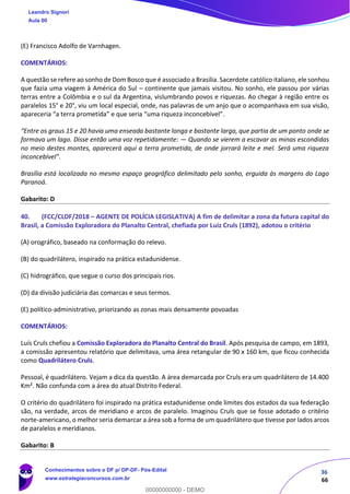 36
66
(E) Francisco Adolfo de Varnhagen.
COMENTÁRIOS:
A questão se refere ao sonho de Dom Bosco que é associado a Brasília. Sacerdote católico italiano, ele sonhou
que fazia uma viagem à América do Sul – continente que jamais visitou. No sonho, ele passou por várias
terras entre a Colômbia e o sul da Argentina, vislumbrando povos e riquezas. Ao chegar à região entre os
paralelos 15° e 20°, viu um local especial, onde, nas palavras de um anjo que o acompanhava em sua visão,
apareceria “a terra prometida” e que seria “uma riqueza inconcebível”.
“Entre os graus 15 e 20 havia uma enseada bastante longa e bastante larga, que partia de um ponto onde se
formava um lago. Disse então uma voz repetidamente: — Quando se vierem a escavar as minas escondidas
no meio destes montes, aparecerá aqui a terra prometida, de onde jorrará leite e mel. Será uma riqueza
inconcebível”.
Brasília está localizada no mesmo espaço geográfico delimitado pelo sonho, erguida às margens do Lago
Paranoá.
Gabarito: D
40. (FCC/CLDF/2018 – AGENTE DE POLÍCIA LEGISLATIVA) A fim de delimitar a zona da futura capital do
Brasil, a Comissão Exploradora do Planalto Central, chefiada por Luiz Cruls (1892), adotou o critério
(A) orográfico, baseado na conformação do relevo.
(B) do quadrilátero, inspirado na prática estadunidense.
(C) hidrográfico, que segue o curso dos principais rios.
(D) da divisão judiciária das comarcas e seus termos.
(E) político-administrativo, priorizando as zonas mais densamente povoadas
COMENTÁRIOS:
Luís Cruls chefiou a Comissão Exploradora do Planalto Central do Brasil. Após pesquisa de campo, em 1893,
a comissão apresentou relatório que delimitava, uma área retangular de 90 x 160 km, que ficou conhecida
como Quadrilátero Cruls.
Pessoal, é quadrilátero. Vejam a dica da questão. A área demarcada por Cruls era um quadrilátero de 14.400
Km². Não confunda com a área do atual Distrito Federal.
O critério do quadrilátero foi inspirado na prática estadunidense onde limites dos estados da sua federação
são, na verdade, arcos de meridiano e arcos de paralelo. Imaginou Cruls que se fosse adotado o critério
norte-americano, o melhor seria demarcar a área sob a forma de um quadrilátero que tivesse por lados arcos
de paralelos e meridianos.
Gabarito: B
Leandro Signori
Aula 00
Conhecimentos sobre o DF p/ DP-DF- Pós-Edital
www.estrategiaconcursos.com.br
0
00000000000 - DEMO
 