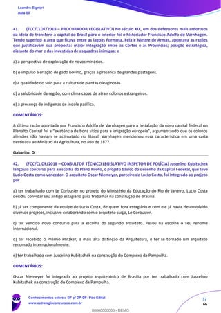 37
66
41. (FCC/CLDF/2018 – PROCURADOR LEGISLATIVO) No século XIX, um dos defensores mais ardorosos
da ideia de transferir a capital do Brasil para o interior foi o historiador Francisco Adolfo de Varnhagen.
Tendo sugerido a área que ficava entre as lagoas Formosa, Feia e Mestre de Armas, apontava as razões
que justificavam sua proposta: maior integração entre as Cortes e as Províncias; posição estratégica,
distante do mar e das investidas de esquadras inimigas; e
a) a perspectiva de exploração de novos minérios.
b) o impulso à criação de gado bovino, graças à presença de grandes pastagens.
c) a qualidade do solo para a cultura de plantas oleaginosas.
d) a salubridade da região, com clima capaz de atrair colonos estrangeiros.
e) a presença de indígenas de índole pacífica.
COMENTÁRIOS:
A última razão apontada por Francisco Adolfo de Varnhagen para a instalação da nova capital federal no
Planalto Central foi a “existência de bons sítios para a imigração europeia”, argumentando que os colonos
alemães não haviam se aclimatado no litoral. Varnhagen mencionou essa característica em uma carta
destinada ao Ministro da Agricultura, no ano de 1877.
Gabarito: D
42. (FCC/CL DF/2018 – CONSULTOR TÉCNICO LEGISLATIVO INSPETOR DE POLÍCIA) Juscelino Kubitschek
lançou o concurso para a escolha do Plano Piloto, o projeto básico do desenho da Capital Federal, que teve
Lucio Costa como vencedor. O arquiteto Oscar Niemeyer, parceiro de Lucio Costa, foi integrado ao projeto
por
a) ter trabalhado com Le Corbusier no projeto do Ministério da Educação do Rio de Janeiro, Lucio Costa
decidiu convidar seu antigo estagiário para trabalhar na construção de Brasília.
b) já ser componente da equipe de Lucio Costa, de quem fora estagiário e com ele já havia desenvolvido
diversos projetos, inclusive colaborando com o arquiteto suíço, Le Corbusier.
c) ter vencido novo concurso para a escolha do segundo arquiteto. Pesou na escolha o seu renome
internacional.
d) ter recebido o Prêmio Pritzker, a mais alta distinção da Arquitetura, e ter se tornado um arquiteto
renomado internacionalmente.
e) ter trabalhado com Juscelino Kubitschek na construção do Complexo da Pampulha.
COMENTÁRIOS:
Oscar Niemeyer foi integrado ao projeto arquitetônico de Brasília por ter trabalhado com Juscelino
Kubitschek na construção do Complexo da Pampulha.
Leandro Signori
Aula 00
Conhecimentos sobre o DF p/ DP-DF- Pós-Edital
www.estrategiaconcursos.com.br
0
00000000000 - DEMO
 