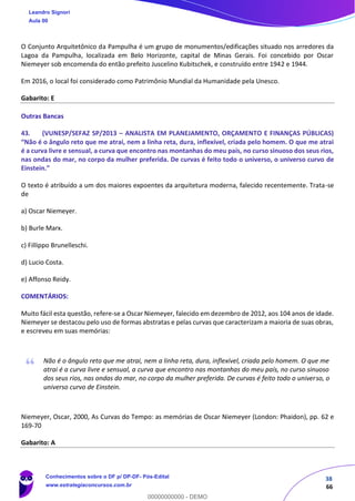 38
66
O Conjunto Arquitetônico da Pampulha é um grupo de monumentos/edificações situado nos arredores da
Lagoa da Pampulha, localizada em Belo Horizonte, capital de Minas Gerais. Foi concebido por Oscar
Niemeyer sob encomenda do então prefeito Juscelino Kubitschek, e construído entre 1942 e 1944.
Em 2016, o local foi considerado como Patrimônio Mundial da Humanidade pela Unesco.
Gabarito: E
Outras Bancas
43. (VUNESP/SEFAZ SP/2013 – ANALISTA EM PLANEJAMENTO, ORÇAMENTO E FINANÇAS PÚBLICAS)
“Não é o ângulo reto que me atrai, nem a linha reta, dura, inflexível, criada pelo homem. O que me atrai
é a curva livre e sensual, a curva que encontro nas montanhas do meu país, no curso sinuoso dos seus rios,
nas ondas do mar, no corpo da mulher preferida. De curvas é feito todo o universo, o universo curvo de
Einstein.”
O texto é atribuído a um dos maiores expoentes da arquitetura moderna, falecido recentemente. Trata-se
de
a) Oscar Niemeyer.
b) Burle Marx.
c) Fillippo Brunelleschi.
d) Lucio Costa.
e) Affonso Reidy.
COMENTÁRIOS:
Muito fácil esta questão, refere-se a Oscar Niemeyer, falecido em dezembro de 2012, aos 104 anos de idade.
Niemeyer se destacou pelo uso de formas abstratas e pelas curvas que caracterizam a maioria de suas obras,
e escreveu em suas memórias:
Não é o ângulo reto que me atrai, nem a linha reta, dura, inflexível, criada pelo homem. O que me
atrai é a curva livre e sensual, a curva que encontro nas montanhas do meu país, no curso sinuoso
dos seus rios, nas ondas do mar, no corpo da mulher preferida. De curvas é feito todo o universo, o
universo curvo de Einstein.
Niemeyer, Oscar, 2000, As Curvas do Tempo: as memórias de Oscar Niemeyer (London: Phaidon), pp. 62 e
169-70
Gabarito: A
Leandro Signori
Aula 00
Conhecimentos sobre o DF p/ DP-DF- Pós-Edital
www.estrategiaconcursos.com.br
0
00000000000 - DEMO
 