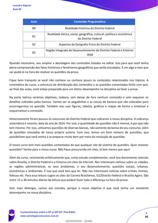 3
66
Aula Conteúdo Programático
00 Realidade histórica do Distrito Federal
01
Realidade étnica, social, geográfica, cultural, política e econômica
do Distrito Federal
02 Aspectos da Geografia Física do Distrito Federal
03
Região Integrada de Desenvolvimento do Distrito Federal e Entorno
-RIDE
Quando necessário, vou ampliar a abordagem dos conteúdos listados no edital. Isso para que você tenha
plena compreensão dos fatos históricos e fenômenos geográficos que serão estudados. É um algo a mais que
vai ajudá-lo na hora de resolver as questões da prova.
Fique bem tranquilo se você não conhece ou conhece pouco os conteúdos relacionados nos tópicos. A
sistemática do curso, a estrutura de distribuição dos conteúdos e as questões comentadas farão com que,
ao final das aulas, você esteja preparado para um ótimo desempenho na disciplina ao fazer a prova.
Na parte teórica seremos objetivos, todavia, sem deixar de fora nenhum conteúdo e sem esquecer os
detalhes cobrados pelas bancas. Vamos ver as pegadinhas e as cascas de banana que são colocadas para
escorregarmos na questão. Também vou usar figuras, tabelas, gráficos e mapas de forma a sintetizar e
esquematizar o conteúdo.
Historicamente foram poucos os concursos do Distrito Federal que cobraram a nossa disciplina. A cobrança
sistemática é recente, data do ano de 2016. Por isso, a quantidade de questões não é imensa, é por que não
tem mesmo. Por isso, utilizamos questões de diversas bancas, não somente da banca do seu concurso, além
de questões simuladas de nossa própria autoria. Com isso, temos um bom número de questões, que
possibilitam que você venha a se preparar muito bem por meio da resolução de questões.
O nosso curso tem mais questões comentadas do que qualquer site de sistema de questões. Quer resolver
questões? Venha para o nosso curso. Não fique procurando em sites, lá tem menos que aqui!
Além do curso, recomendo enfaticamente que, como estudo complementar, você leia diariamente noticiais
sobre Brasília, o Distrito Federal e o Entorno em sites da internet. Nos interessam notícias sobre as cidades,
as regiões administrativas, os seus problemas, o seu desenvolvimento, questões sociais, urbanas,
econômicas e ambientais. É isso que você tem que ler. Não nos interessam notícias sobre crimes, mortes,
fofocas etc. Para essa leitura sugiro os sites do Correio Brasiliense, G1/Distrito Federal e Brasília Agora. São
entre 15 a 30 minutos diários de leitura que podem fazer toda a diferença na hora da prova.
Sem mais delongas, vamos aos estudos, porque o nosso objetivo é que você tenha um excelente
desempenho na nossa disciplina.
Leandro Signori
Aula 00
Conhecimentos sobre o DF p/ DP-DF- Pós-Edital
www.estrategiaconcursos.com.br
0
00000000000 - DEMO
 
