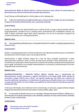 40
66
Desenvolvimento (Ride) do Distrito Federal e Entorno inscreve‐se nesse esforço de interiorização do
desenvolvimento nacional, tendo Brasília como polo desse processo.
A partir dessas considerações gerais e iniciais, julgue os itens subsequentes.
45. A ideia de transferência da capital brasileira para o interior do País é antiga, mas só se concretizou
no governo de Juscelino Kubistchek (JK), com a construção de Brasília.
COMENTÁRIOS:
A ideia de transferência da capital brasileira para o interior do país é antiga e data do período colonial.
Comprovadamente, considera-se que a proposta partiu primeiramente dos inconfidentes mineiros, em
1789. O ideário mudancista seguiu pelos séculos posteriores, mas só vai se concretizar no governo de
Juscelino Kubitstchek, com a construção de Brasília.
Gabarito: Certo
46. Uma importante justificativa para a construção de Brasília foi ampliar a ocupação populacional no
interior do País.
COMENTÁRIOS:
Ampliar a ocupação populacional no interior do Brasil foi uma importante justificativa para a transferência
da capital para o interior do país e para a construção de Brasília.
Historicamente, a região litorânea sempre foi a área de maior ocupação populacional e maior
desenvolvimento econômico, sendo o interior do Brasil pouco povoado e pouco desenvolvido. Assim, a
transferência da capital para o interior do país levaria à abertura de estradas e ao deslocamento populacional
para a região, aumentando a sua ocupação e desenvolvendo a sua economia, contribuindo para uma maior
integração físico-territorial do país.
Gabarito: Certo
(QUADRIX/CODHAB/2018 – ANALISTA) Políticas públicas voltadas para a interiorização do
desenvolvimento nacional começaram a adquirir consistência na Era Vargas (1930- 1945), quando foi
anunciado o projeto “Marcha para o Oeste”. Na segunda metade dos anos 1950, com o governo de
Juscelino Kubistchek, concretizou‐se a transferência da capital para o Planalto Central, com a construção
e inauguração de Brasília. Em certa medida, esse propósito de interiorização foi retomado por governos
militares pós‐1964.
Tendo essas informações como referência inicial e considerando, em particular, o papel conferido à Região
Integrada de Desenvolvimento do Distrito Federal e Entorno (RIDE), julgue o item.
47. A construção de Brasília inscreve‐se na estratégia, adotada pelo governo federal, voltada para a
interiorização da ocupação populacional e das atividades produtivas em áreas historicamente afastadas
do litoral, como o Centro‐Oeste.
COMENTÁRIOS:
Leandro Signori
Aula 00
Conhecimentos sobre o DF p/ DP-DF- Pós-Edital
www.estrategiaconcursos.com.br
0
00000000000 - DEMO
 