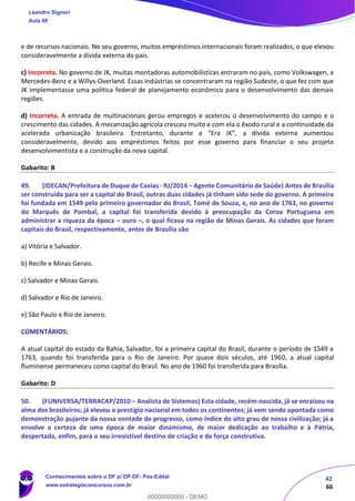 42
66
e de recursos nacionais. No seu governo, muitos empréstimos internacionais foram realizados, o que elevou
consideravelmente a dívida externa do país.
c) Incorreta. No governo de JK, muitas montadoras automobilísticas entraram no país, como Volkswagen, a
Mercedes-Benz e a Willys-Overland. Essas indústrias se concentraram na região Sudeste, o que fez com que
JK implementasse uma política federal de planejamento econômico para o desenvolvimento das demais
regiões.
d) Incorreta. A entrada de multinacionais gerou empregos e acelerou o desenvolvimento do campo e o
crescimento das cidades. A mecanização agrícola cresceu muito e com ela o êxodo rural e a continuidade da
acelerada urbanização brasileira. Entretanto, durante a “Era JK”, a dívida externa aumentou
consideravelmente, devido aos empréstimos feitos por esse governo para financiar o seu projeto
desenvolvimentista e a construção da nova capital.
Gabarito: B
49. (IDECAN/Prefeitura de Duque de Caxias - RJ/2014 – Agente Comunitário de Saúde) Antes de Brasília
ser construída para ser a capital do Brasil, outras duas cidades já tinham sido sede do governo. A primeira
foi fundada em 1549 pelo primeiro governador do Brasil, Tomé de Souza, e, no ano de 1763, no governo
do Marquês de Pombal, a capital foi transferida devido à preocupação da Coroa Portuguesa em
administrar a riqueza da época – ouro –, o qual ficava na região de Minas Gerais. As cidades que foram
capitais do Brasil, respectivamente, antes de Brasília são
a) Vitória e Salvador.
b) Recife e Minas Gerais.
c) Salvador e Minas Gerais.
d) Salvador e Rio de Janeiro.
e) São Paulo e Rio de Janeiro.
COMENTÁRIOS:
A atual capital do estado da Bahia, Salvador, foi a primeira capital do Brasil, durante o período de 1549 a
1763, quando foi transferida para o Rio de Janeiro. Por quase dois séculos, até 1960, a atual capital
fluminense permaneceu como capital do Brasil. No ano de 1960 foi transferida para Brasília.
Gabarito: D
50. (FUNIVERSA/TERRACAP/2010 – Analista de Sistemas) Esta cidade, recém-nascida, já se enraizou na
alma dos brasileiros; já elevou o prestígio nacional em todos os continentes; já vem sendo apontada como
demonstração pujante da nossa vontade de progresso, como índice do alto grau de nossa civilização; já a
envolve a certeza de uma época de maior dinamismo, de maior dedicação ao trabalho e à Pátria,
despertada, enfim, para o seu irresistível destino de criação e de força construtiva.
Leandro Signori
Aula 00
Conhecimentos sobre o DF p/ DP-DF- Pós-Edital
www.estrategiaconcursos.com.br
0
00000000000 - DEMO
 