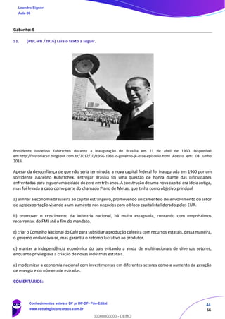 44
66
Gabarito: E
51. (PUC-PR /2016) Leia o texto a seguir.
Presidente Juscelino Kubitschek durante a inauguração de Brasília em 21 de abril de 1960. Disponível
em:http://historiacsd.blogspot.com.br/2012/10/1956-1961-o-governo-jk-esse-episodio.html Acesso em: 03 junho
2016.
Apesar da desconfiança de que não seria terminada, a nova capital federal foi inaugurada em 1960 por um
sorridente Juscelino Kubitschek. Entregar Brasília foi uma questão de honra diante das dificuldades
enfrentadas para erguer uma cidade do zero em três anos. A construção de uma nova capital era ideia antiga,
mas foi levada a cabo como parte do chamado Plano de Metas, que tinha como objetivo principal
a) alinhar a economia brasileira ao capital estrangeiro, promovendo unicamente o desenvolvimento do setor
de agroexportação visando a um aumento nos negócios com o bloco capitalista liderado pelos EUA.
b) promover o crescimento da indústria nacional, há muito estagnada, contando com empréstimos
recorrentes do FMI até o fim do mandato.
c) criar o Conselho Nacional do Café para subsidiar a produção cafeeira com recursos estatais, dessa maneira,
o governo endividava-se, mas garantia o retorno lucrativo ao produtor.
d) manter a independência econômica do país evitando a vinda de multinacionais de diversos setores,
enquanto privilegiava a criação de novas indústrias estatais.
e) modernizar a economia nacional com investimentos em diferentes setores como a aumento da geração
de energia e do número de estradas.
COMENTÁRIOS:
Leandro Signori
Aula 00
Conhecimentos sobre o DF p/ DP-DF- Pós-Edital
www.estrategiaconcursos.com.br
0
00000000000 - DEMO
 