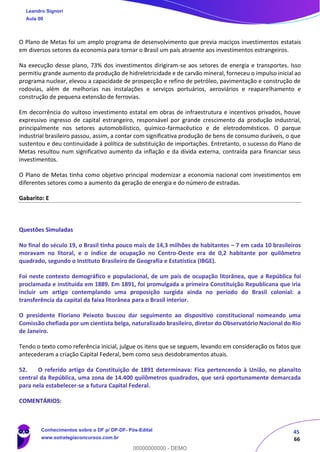 45
66
O Plano de Metas foi um amplo programa de desenvolvimento que previa maciços investimentos estatais
em diversos setores da economia para tornar o Brasil um país atraente aos investimentos estrangeiros.
Na execução desse plano, 73% dos investimentos dirigiram-se aos setores de energia e transportes. Isso
permitiu grande aumento da produção de hidreletricidade e de carvão mineral, forneceu o impulso inicial ao
programa nuclear, elevou a capacidade de prospecção e refino de petróleo, pavimentação e construção de
rodovias, além de melhorias nas instalações e serviços portuários, aeroviários e reaparelhamento e
construção de pequena extensão de ferrovias.
Em decorrência do vultoso investimento estatal em obras de infraestrutura e incentivos privados, houve
expressivo ingresso de capital estrangeiro, responsável por grande crescimento da produção industrial,
principalmente nos setores automobilístico, químico-farmacêutico e de eletrodomésticos. O parque
industrial brasileiro passou, assim, a contar com significativa produção de bens de consumo duráveis, o que
sustentou e deu continuidade à política de substituição de importações. Entretanto, o sucesso do Plano de
Metas resultou num significativo aumento da inflação e da dívida externa, contraída para financiar seus
investimentos.
O Plano de Metas tinha como objetivo principal modernizar a economia nacional com investimentos em
diferentes setores como a aumento da geração de energia e do número de estradas.
Gabarito: E
Questões Simuladas
No final do século 19, o Brasil tinha pouco mais de 14,3 milhões de habitantes – 7 em cada 10 brasileiros
moravam no litoral, e o índice de ocupação no Centro-Oeste era de 0,2 habitante por quilômetro
quadrado, segundo o Instituto Brasileiro de Geografia e Estatística (IBGE).
Foi neste contexto demográfico e populacional, de um país de ocupação litorânea, que a República foi
proclamada e instituída em 1889. Em 1891, foi promulgada a primeira Constituição Republicana que iria
incluir um artigo contemplando uma proposição surgida ainda no período do Brasil colonial: a
transferência da capital da faixa litorânea para o Brasil interior.
O presidente Floriano Peixoto buscou dar seguimento ao dispositivo constitucional nomeando uma
Comissão chefiada por um cientista belga, naturalizado brasileiro, diretor do Observatório Nacional do Rio
de Janeiro.
Tendo o texto como referência inicial, julgue os itens que se seguem, levando em consideração os fatos que
antecederam a criação Capital Federal, bem como seus desdobramentos atuais.
52. O referido artigo da Constituição de 1891 determinava: Fica pertencendo à União, no planalto
central da República, uma zona de 14.400 quilômetros quadrados, que será oportunamente demarcada
para nela estabelecer-se a futura Capital Federal.
COMENTÁRIOS:
Leandro Signori
Aula 00
Conhecimentos sobre o DF p/ DP-DF- Pós-Edital
www.estrategiaconcursos.com.br
0
00000000000 - DEMO
 