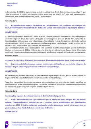 46
66
A Constituição de 1891 foi a primeira do período republicano no Brasil. Determinou em seu artigo 3º que
“fica pertencendo à União, no Planalto Central, uma zona de 14.400 km², que será oportunamente
demarcada, para nela estabelecer-se a futura Capital Federal”.
Gabarito: Certo
53. A Comissão citada no texto foi chefiada por Louis Ferdinand Cruls, conhecido no Brasil por Luís
Cruls, e denominada Comissão de Estudos do Planalto Central e de Localização da Nova Capital do Brasil.
COMENTÁRIOS:
A Comissão Exploradora do Planalto Central do Brasil, também conhecida como Missão Cruls, chefiada pelo
cientista belga Luís Cruls, teve como atribuição a demarcação da área de 14.400 Km², constante da
Constituição de 1891, em que seria estabelecida a futura Capital Federal. Nessa área, a Comissão realizou
diversos estudos científicos que mapearam condições geográficas, morfológicas, climáticas, aspectos da
fauna, da flora, dos cursos de água e hábitos dos habitantes.
Já a Comissão de Estudos para a localização da nova Capital do Brasil foi presidida pelo general Djalma Polli
Coelho, entre os anos de 1946 a 1948, no governo do então presidente Eurico Gaspar Dutra. A Comissão
confirmou a excelente qualidade da área proposta pela Missão Cruls para nela ser construída a nova capital.
Gabarito: Errado
A respeito da construção de Brasília, bem como seus desdobramentos atuais, julgue o item que se segue.
54. Os primeiros trabalhadores que atuaram na construção de Brasília, em sua maioria, migraram da
Nordeste do país e ficaram popularmente conhecidos como candangos.
COMENTÁRIOS:
Os trabalhadores pioneiros da construção da nova capital migraram para Brasília, em sua maioria, vindos da
Região Nordeste. Esses trabalhadores ficaram conhecidos como candangos.
Segundo o memorial da democracia, na origem, o termo candango era pejorativo: servia para identificar os
portugueses ou, ainda, pessoa de mau gosto. Em Brasília, a expressão foi utilizada para se referir aos milhares
de nordestinos que lá chegavam tangidos pela seca e pela miséria.
Gabarito: Certo
Com relação a aspectos da realidade histórica do Distrito Federal julgue o item.
55. A ideia de transferência da capital brasileira para o interior do país é antiga e data do período
colonial. Comprovadamente, considera-se que a proposta partiu primeiramente dos inconfidentes
mineiros, em 1789. O ideário mudancista seguiu pelos séculos posteriores, mas só vai se concretizar no
governo de Juscelino Kubitschek, com a construção de Brasília.
COMENTÁRIOS:
Leandro Signori
Aula 00
Conhecimentos sobre o DF p/ DP-DF- Pós-Edital
www.estrategiaconcursos.com.br
0
00000000000 - DEMO
 