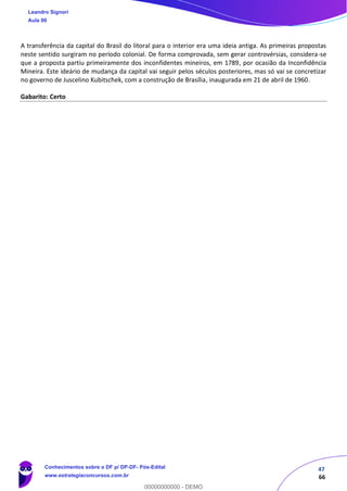 47
66
A transferência da capital do Brasil do litoral para o interior era uma ideia antiga. As primeiras propostas
neste sentido surgiram no período colonial. De forma comprovada, sem gerar controvérsias, considera-se
que a proposta partiu primeiramente dos inconfidentes mineiros, em 1789, por ocasião da Inconfidência
Mineira. Este ideário de mudança da capital vai seguir pelos séculos posteriores, mas só vai se concretizar
no governo de Juscelino Kubitschek, com a construção de Brasília, inaugurada em 21 de abril de 1960.
Gabarito: Certo
Leandro Signori
Aula 00
Conhecimentos sobre o DF p/ DP-DF- Pós-Edital
www.estrategiaconcursos.com.br
0
00000000000 - DEMO
 