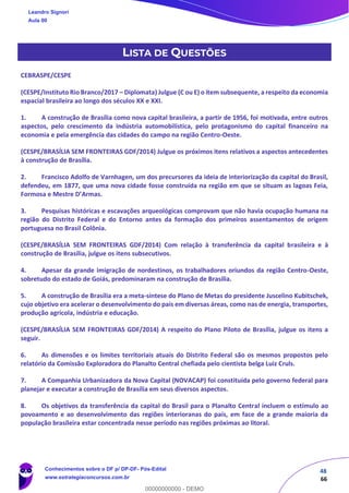 48
66
LISTA DE QUESTÕES
CEBRASPE/CESPE
(CESPE/Instituto Rio Branco/2017 – Diplomata) Julgue (C ou E) o item subsequente, a respeito da economia
espacial brasileira ao longo dos séculos XX e XXI.
1. A construção de Brasília como nova capital brasileira, a partir de 1956, foi motivada, entre outros
aspectos, pelo crescimento da indústria automobilística, pelo protagonismo do capital financeiro na
economia e pela emergência das cidades do campo na região Centro-Oeste.
(CESPE/BRASÍLIA SEM FRONTEIRAS GDF/2014) Julgue os próximos itens relativos a aspectos antecedentes
à construção de Brasília.
2. Francisco Adolfo de Varnhagen, um dos precursores da ideia de interiorização da capital do Brasil,
defendeu, em 1877, que uma nova cidade fosse construída na região em que se situam as lagoas Feia,
Formosa e Mestre D’Armas.
3. Pesquisas históricas e escavações arqueológicas comprovam que não havia ocupação humana na
região do Distrito Federal e do Entorno antes da formação dos primeiros assentamentos de origem
portuguesa no Brasil Colônia.
(CESPE/BRASÍLIA SEM FRONTEIRAS GDF/2014) Com relação à transferência da capital brasileira e à
construção de Brasília, julgue os itens subsecutivos.
4. Apesar da grande imigração de nordestinos, os trabalhadores oriundos da região Centro-Oeste,
sobretudo do estado de Goiás, predominaram na construção de Brasília.
5. A construção de Brasília era a meta-síntese do Plano de Metas do presidente Juscelino Kubitschek,
cujo objetivo era acelerar o desenvolvimento do país em diversas áreas, como nas de energia, transportes,
produção agrícola, indústria e educação.
(CESPE/BRASÍLIA SEM FRONTEIRAS GDF/2014) A respeito do Plano Piloto de Brasília, julgue os itens a
seguir.
6. As dimensões e os limites territoriais atuais do Distrito Federal são os mesmos propostos pelo
relatório da Comissão Exploradora do Planalto Central chefiada pelo cientista belga Luiz Cruls.
7. A Companhia Urbanizadora da Nova Capital (NOVACAP) foi constituída pelo governo federal para
planejar e executar a construção de Brasília em seus diversos aspectos.
8. Os objetivos da transferência da capital do Brasil para o Planalto Central incluem o estímulo ao
povoamento e ao desenvolvimento das regiões interioranas do país, em face de a grande maioria da
população brasileira estar concentrada nesse período nas regiões próximas ao litoral.
Leandro Signori
Aula 00
Conhecimentos sobre o DF p/ DP-DF- Pós-Edital
www.estrategiaconcursos.com.br
0
00000000000 - DEMO
 