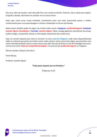4
66
Para isso, além de estudar, você não pode ficar com nenhuma dúvida. Portanto, não as deixe para depois.
Surgindo a dúvida, não hesite em contatar-me no nosso Fórum.
Estou aqui neste curso, muito motivado, caminhando junto com você, procurando passar o melhor
conhecimento para a sua aprendizagem e sempre à disposição no Fórum de Dúvidas.
Quem quiser também pode me seguir nas minhas redes sociais: Instagram: profleandrosignori, Facebook:
Leandro Signori Atualidades e YouTube: Leandro Signori. Nelas, divulgo gabaritos extraoficiais de provas,
publico artigos, compartilho notícias e informações importantes do mundo atual.
Faço um convite especial para você se inscrever no meu canal do Telegram, onde estou disponibilizando
todos os materiais que posto nas minhas outras redes sociais e vários outros bem legais, que permitem uma
maior interação professor-aluno e aluno-aluno, para além das que já temos no site do Estratégia Concursos.
Link do meu canal: https://t.me/profleandrosignori. Ou procure por profleandrosignori no Telegram.
Ótimos estudos e fiquem com Deus!
Forte Abraço,
Professor Leandro Signori
“Tudo posso naquele que me fortalece.”
(Filipenses 4:13)
Leandro Signori
Aula 00
Conhecimentos sobre o DF p/ DP-DF- Pós-Edital
www.estrategiaconcursos.com.br
0
00000000000 - DEMO
 