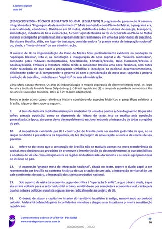 49
66
(CESPE/CLDF/2006 – TÉCNICO LEGISLATIVO POLICIAL LEGISLATIVO) O programa de governo de JK assumiu
integralmente a “linguagem do desenvolvimento”. Mais conhecido como Plano de Metas, o programa era,
essencialmente, econômico. Dividia-se em 30 metas, distribuídas entre os setores de energia, transporte,
alimentação, indústria de base e educação. A construção de Brasília só foi incorporada ao Plano de Metas
durante a campanha presidencial, mas rapidamente se transformou em uma das prioridades de Juscelino.
Ele situava Brasília, aliás, em lugar de destaque, considerando-a “a grande meta de integração nacional”
ou, ainda, a “meta-síntese” de sua administração.
O sucesso de JK na implementação do Plano de Metas ficou particularmente evidente na condução da
“operação Brasília”, isto é, na construção e inauguração da nova capital e do “cruzeiro rodoviário”,
composto pelas rodovias Belém/Brasília, Acre/Brasília, Fortaleza/Brasília, Belo Horizonte/Brasília e
Goiânia/Brasília. Embora a literatura crítica tenda a considerar Brasília uma obra faraônica, sem outra
maior relevância do que fazer a propaganda simbólica e ideológica do nacional desenvolvimentismo,
dificilmente poder-se-á compreender o governo JK sem a consideração da meta que, segundo a própria
avaliação de Juscelino, sintetizava o “espírito” de sua administração.
Vânia Maria Losada Moreira. Os anos JK: industrialização e modelo oligárquico de desenvolvimento rural. In: Jorge
Ferreira e Lucilia de Almeida Neves Delgado (orgs.). O Brasil republicano (3): o tempo da experiência democrática. Rio
de Janeiro: Civilização Brasileira, 2003, p. 159-76 (com adaptações).
Tendo o texto acima como referência inicial e considerando aspectos históricos e geográficos relativos a
Brasília, julgue os itens que se seguem.
9. A transferência da capital brasileira para o interior foi uma das poucas ações do governo JK que não
sofreu cerrada oposição, como se depreende da leitura do texto. Isso se explica pela convicção
generalizada, à época, de que o pleno desenvolvimento nacional requeria a integração de todas as regiões
do país.
10. A importância conferida por JK à construção de Brasília pode ser medida pelo fato de que, ao se
lançar candidato à presidência da República, ele fez do projeto da nova capital a síntese das metas de seu
governo.
11. Infere-se do texto que a construção de Brasília não se traduziu apenas na mera transferência da
capital, mas obedeceu ao propósito de promover a interiorização do desenvolvimento, o que possibilitou
a abertura de vias de comunicação entre as regiões industrializadas do Sudeste e as áreas agroprodutoras
do interior do país.
12. A expressão “grande meta de integração nacional”, citada no texto, sugere o duplo papel a ser
representado por Brasília no contexto histórico de sua criação: de um lado, a integração territorial de um
país-continente; de outro, a integração do sistema produtivo nacional.
13. Sob o ponto de vista da economia, a grande crítica à “operação Brasília”, a que o texto alude, é que
ela estava voltada para o setor industrial urbano, omitindo-se por completo a economia rural, razão pela
qual os setores políticos ruralistas opuseram-se radicalmente ao projeto de JK.
14. O desejo de situar a capital no interior do território brasileiro é antigo, remontando ao período
colonial. A ideia foi defendida pelos inconfidentes mineiros e chegou a ser inscrita na primeira constituição
republicana.
Leandro Signori
Aula 00
Conhecimentos sobre o DF p/ DP-DF- Pós-Edital
www.estrategiaconcursos.com.br
0
00000000000 - DEMO
 