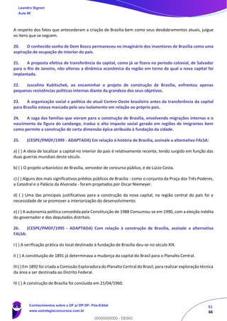 51
66
A respeito dos fatos que antecederam a criação de Brasília bem como seus desdobramentos atuais, julgue
os itens que se seguem.
20. O conhecido sonho de Dom Bosco permaneceu no imaginário dos inventores de Brasília como uma
aspiração de ocupação do interior do país.
21. A proposta efetiva de transferência da capital, como já se fizera no período colonial, de Salvador
para o Rio de Janeiro, não alterou a dinâmica econômica da região em torno da qual a nova capital foi
implantada.
22. Juscelino Kubitschek, ao encaminhar o projeto de construção de Brasília, enfrentou apenas
pequenas resistências políticas internas diante da grandeza dos seus objetivos.
23. A organização social e política do atual Centro-Oeste brasileiro antes da transferência da capital
para Brasília estava marcada pelo seu isolamento em relação ao próprio país.
24. A saga das famílias que vieram para a construção de Brasília, envolvendo migrações internas e o
nascimento da figura do candango, traduz o alto impacto social gerado em regiões de imigrantes bem
como permite a construção de certa dimensão épica atribuída à fundação da cidade.
25. (CESPE/PMDF/1999 - ADAPTADA) Em relação à história de Brasília, assinale a alternativa FALSA:
a) ( ) A ideia de localizar a capital no interior do país é relativamente recente, tendo surgido em função das
duas guerras mundiais deste século.
b) ( ) O projeto urbanístico de Brasília, vencedor de concurso público, é de Lúcio Costa.
c) ( ) Alguns dos mais significativos prédios públicos de Brasília - como o conjunto da Praça dos Três Poderes,
a Catedral e o Palácio da Alvorada - foram projetados por Oscar Niemeyer.
d) ( ) Uma das principais justificativas para a construção da nova capital, na região central do país foi a
necessidade de se promover a interiorização do desenvolvimento.
e) ( ) A autonomia política concedida pela Constituição de 1988 Consumou-se em 1990, com a eleição inédita
do governador e dos deputados distritais.
26. (CESPE/PMDF/1995 - ADAPTADA) Com relação à construção de Brasília, assinale a alternativa
FALSA:
I ( ) A verificação prática do local destinado à fundação de Brasília deu-se no século XIX.
II ( ) A constituição de 1891 já determinava a mudança da capital do Brasil para o Planalto Central.
III ( ) Em 1892 foi criada a Comissão Exploradora do Planalto Central do Brasil, para realizar exploração técnica
da área a ser destinada ao Distrito Federal.
IV ( ) A construção de Brasília foi concluída em 21/04/1960.
Leandro Signori
Aula 00
Conhecimentos sobre o DF p/ DP-DF- Pós-Edital
www.estrategiaconcursos.com.br
0
00000000000 - DEMO
 
