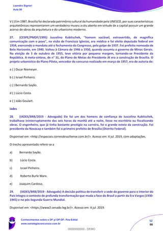 52
66
V ( ) Em 1987, Brasília foi declarada patrimônio cultural da humanidade pela UNESCO, por suas características
arquitetônicas representarem um verdadeiro museu a céu aberto em virtude de a capital possuir um grande
acervo de obras da arquitetura e do urbanismo moderno.
27. (CESPE/PMDF/1995) Juscelino Kubitschek, "homem sociável, extrovertido, de magnífica
comunicação com o povo", na visão de Francisco Iglesias, era médico e foi eleito deputado federal em
1934, exercendo o mandato até o fechamento do Congresso, pelo golpe de 1937. Foi prefeito nomeado de
Belo Horizonte, em 1940. Voltou à Câmara de 1946 a 1950, quando assumiu o governo de Minas Gerais.
Na eleição de 3 de outubro de 1955, teve vitória por pequena margem, tornando-se Presidente da
República. A meta-síntese, de n° 31, do Plano de Metas do Presidente JK era a construção de Brasília. O
projeto urbanístico do Plano Piloto, vencedor do concurso realizado em março de 1957, era de autoria de:
a ( ) Oscar Niemeyer.
b ( ) Israel Pinheiro.
c ( ) Bernardo Sayão.
d ( ) Lúcio Costa.
e ( ) João Goulart.
Iades
28. (IADES/BRB/2019 - Advogado) Ele foi um dos homens de confiança de Juscelino Kubitschek,
trabalhava ininterruptamente das seis horas da manhã até a noite, fosse no escritório ou fiscalizando
obras. O engenheiro, que já tinha bastante prestígio na carreira, foi o grande esteio da construção. Foi
presidente da Novacap e também foi o primeiro prefeito de Brasília (Distrito Federal).
Disponível em: <http://especiais.correiobraziliense.com.br/>. Acesso em: 4 jul. 2019, com adaptações.
O trecho apresentado refere-se a
a) Bernardo Sayão.
b) Lúcio Costa.
c) Israel Pinheiro.
d) Roberto Burle Marx.
e) Joaquim Cardoso.
29. (IADES/BRB/2019 - Advogado) A decisão política de transferir a sede do governo para o interior do
País integra o contexto de profunda transformação que muda a face do Brasil a partir da Era Vargas (1930-
1945) e no pós-Segunda Guerra Mundial.
Disponível em: <https://www2.senado.leg.br/>. Acesso em: 4 jul. 2019.
Leandro Signori
Aula 00
Conhecimentos sobre o DF p/ DP-DF- Pós-Edital
www.estrategiaconcursos.com.br
0
00000000000 - DEMO
 