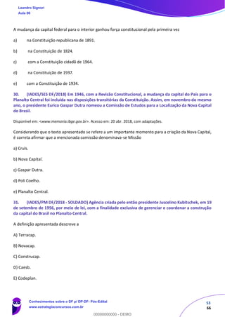 53
66
A mudança da capital federal para o interior ganhou força constitucional pela primeira vez
a) na Constituição republicana de 1891.
b) na Constituição de 1824.
c) com a Constituição cidadã de 1964.
d) na Constituição de 1937.
e) com a Constituição de 1934.
30. (IADES/SES DF/2018) Em 1946, com a Revisão Constitucional, a mudança da capital do País para o
Planalto Central foi incluída nas disposições transitórias da Constituição. Assim, em novembro do mesmo
ano, o presidente Eurico Gaspar Dutra nomeou a Comissão de Estudos para a Localização da Nova Capital
do Brasil.
Disponível em: <www.memoria.ibge.gov.br>. Acesso em: 20 abr. 2018, com adaptações.
Considerando que o texto apresentado se refere a um importante momento para a criação da Nova Capital,
é correta afirmar que a mencionada comissão denominava-se Missão
a) Cruls.
b) Nova Capital.
c) Gaspar Dutra.
d) Poli Coelho.
e) Planalto Central.
31. (IADES/PM DF/2018 - SOLDADO) Agência criada pelo então presidente Juscelino Kubitschek, em 19
de setembro de 1956, por meio de lei, com a finalidade exclusiva de gerenciar e coordenar a construção
da capital do Brasil no Planalto Central.
A definição apresentada descreve a
A) Terracap.
B) Novacap.
C) Construcap.
D) Caesb.
E) Codeplan.
Leandro Signori
Aula 00
Conhecimentos sobre o DF p/ DP-DF- Pós-Edital
www.estrategiaconcursos.com.br
0
00000000000 - DEMO
 