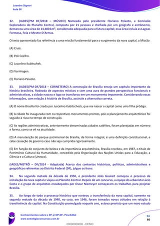 54
66
32. (IADES/PM DF/2018 – MÚSICO) Nomeada pelo presidente Floriano Peixoto, a Comissão
Exploradora do Planalto Central, composta por 21 pessoas e chefiada por um geógrafo e astrônomo,
demarcou uma área de 14.400 km², considerada adequada para a futura capital; essa área incluía as Lagoas
Formosa, Feia e Mestre D’Armas.
O texto apresentado faz referência a uma missão fundamental para o surgimento da nova capital, a Missão
(A) Cruls.
(B) Poli Coelho.
(C) Juscelino Kubitschek.
(D) Varnhagen.
(E) Floriano Peixoto.
33. (IADES/PM-DF/2018 – CORNETEIRO) A construção de Brasília enseja um capítulo importante da
história brasileira. Rodeada de aspectos místicos e com uma aura de grandes perspectivas funcionais e
administrativas, a cidade nasceu e logo se transforou em um monumento imponente. Considerando essas
informações, com relação à história de Brasília, assinale a alternativa correta.
(A) O nome Brasília foi criado por Juscelino Kubitscheck, que via nascer a capital como uma filha pródiga.
(B) A cidade foi inaugurada com os respectivos monumentos prontos, pois o planejamento arquitetônico foi
seguido à risca no tempo de construção.
(C) As regiões administrativas, anteriormente denominadas cidades satélites, foram planejadas em número
e forma, como se vê na atualidade.
(D) A manutenção do parque patrimonial de Brasília, de forma integral, é uma definição constitucional, e
cabe cassação de governo caso não seja cumprida rigorosamente.
(E) Em função do conjunto de beleza e da importância arquitetônica, Brasília recebeu, em 1987, o título de
Patrimônio Cultural da Humanidade, concedido pela Organização das Nações Unidas para a Educação, a
Ciência e a Cultura (Unesco).
(IADES/METRÔ – DF/2014 - Adaptada) Acerca dos contextos históricos, políticos, administrativos e
geográficos referentes ao Distrito Federal (DF), julgue os itens:
34. Na segunda metade da década de 1950, o presidente João Goulart começou o processo de
instalação da nova capital e viajou ao Planalto Central. Depois de um concurso, a equipe do urbanista Lúcio
Costa e o grupo de arquitetos encabeçados por Oscar Niemeyer começaram os trabalhos para projetar
Brasília.
35. Ao longo de todo o processo histórico que norteou a transferência da nova capital, somente na
segunda metade da década de 1940, no caso, em 1946, foram tomadas novas atitudes em relação à
transferência da capital. Na Constituição promulgada naquele ano, estava previsto que um novo estudo
Leandro Signori
Aula 00
Conhecimentos sobre o DF p/ DP-DF- Pós-Edital
www.estrategiaconcursos.com.br
0
00000000000 - DEMO
 