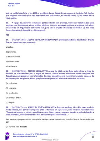 55
66
sobre a região fosse feito e, em 1948, o presidente Eurico Gaspar Dutra nomeou a Comissão Poli Coelho,
que chegou à conclusão que a área demarcada pela Missão Cruls, no final do século 19, era a ideal para a
nova capital.
36. A equipe de arquitetos comandada por Lúcio Costa, com o tempo, realizou os trabalhos dos quais
surgiram nos desenhos de vários prédios públicos. Já Oscar Niemeyer partiu do traçado de dois eixos,
cruzando-se em ângulo reto, como uma cruz, para criar o projeto urbanístico brasiliense. Os dois eixos
foram chamados de Rodoviário e Monumental.
FCC
37. (FCC/CLDF/2018 – AGENTE DE POLÍCIA LEGISLATIVA) Os primeiros habitantes da cidade de Brasília
ficaram conhecidos com o nome de
a) peões.
b) pioneiros.
c) desbravadores.
d) bandeirantes.
e) candangos.
38. (FCC/CLDF/2018 – TÉCNICO LEGISLATIVO) A seca de 1958 no Nordeste determinou a vinda de
milhares de trabalhadores para a região de Brasília. Muitos desses nordestinos foram abrigados em
Taguatinga, onde passaram a ser chamados, de modo pejorativo, pelo mesmo termo usado na época da
escravidão para designar os pobres que praticavam agricultura itinerante no interior do Brasil:
(A) retirantes.
(B) calangos.
(C) candangos.
(D) cabeças-chatas.
(E) biriguis.
39. (FCC/CLDF/2018 – AGENTE DE POLÍCIA LEGISLATIVA) Entre os paralelos 15o e 20o havia um leito
muito extenso, que partia de um ponto onde se formava um lago. Então, uma voz disse repetidamente:
"Quando escavarem as minas escondidas no meio destes montes, aparecerá aqui a grande civilização, a
terra prometida, onde jorrará leite e mel. Será uma riqueza inconcebível..."
Tais palavras, que prenunciam a instalação da nova capital brasileira no Planalto Central, foram proferidas
por
(A) Hipólito José da Costa.
Leandro Signori
Aula 00
Conhecimentos sobre o DF p/ DP-DF- Pós-Edital
www.estrategiaconcursos.com.br
0
00000000000 - DEMO
 