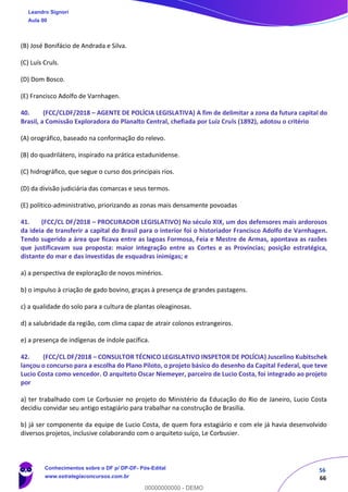 56
66
(B) José Bonifácio de Andrada e Silva.
(C) Luís Cruls.
(D) Dom Bosco.
(E) Francisco Adolfo de Varnhagen.
40. (FCC/CLDF/2018 – AGENTE DE POLÍCIA LEGISLATIVA) A fim de delimitar a zona da futura capital do
Brasil, a Comissão Exploradora do Planalto Central, chefiada por Luiz Cruls (1892), adotou o critério
(A) orográfico, baseado na conformação do relevo.
(B) do quadrilátero, inspirado na prática estadunidense.
(C) hidrográfico, que segue o curso dos principais rios.
(D) da divisão judiciária das comarcas e seus termos.
(E) político-administrativo, priorizando as zonas mais densamente povoadas
41. (FCC/CL DF/2018 – PROCURADOR LEGISLATIVO) No século XIX, um dos defensores mais ardorosos
da ideia de transferir a capital do Brasil para o interior foi o historiador Francisco Adolfo de Varnhagen.
Tendo sugerido a área que ficava entre as lagoas Formosa, Feia e Mestre de Armas, apontava as razões
que justificavam sua proposta: maior integração entre as Cortes e as Províncias; posição estratégica,
distante do mar e das investidas de esquadras inimigas; e
a) a perspectiva de exploração de novos minérios.
b) o impulso à criação de gado bovino, graças à presença de grandes pastagens.
c) a qualidade do solo para a cultura de plantas oleaginosas.
d) a salubridade da região, com clima capaz de atrair colonos estrangeiros.
e) a presença de indígenas de índole pacífica.
42. (FCC/CL DF/2018 – CONSULTOR TÉCNICO LEGISLATIVO INSPETOR DE POLÍCIA) Juscelino Kubitschek
lançou o concurso para a escolha do Plano Piloto, o projeto básico do desenho da Capital Federal, que teve
Lucio Costa como vencedor. O arquiteto Oscar Niemeyer, parceiro de Lucio Costa, foi integrado ao projeto
por
a) ter trabalhado com Le Corbusier no projeto do Ministério da Educação do Rio de Janeiro, Lucio Costa
decidiu convidar seu antigo estagiário para trabalhar na construção de Brasília.
b) já ser componente da equipe de Lucio Costa, de quem fora estagiário e com ele já havia desenvolvido
diversos projetos, inclusive colaborando com o arquiteto suíço, Le Corbusier.
Leandro Signori
Aula 00
Conhecimentos sobre o DF p/ DP-DF- Pós-Edital
www.estrategiaconcursos.com.br
0
00000000000 - DEMO
 