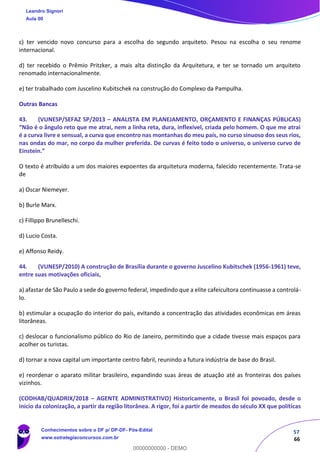 57
66
c) ter vencido novo concurso para a escolha do segundo arquiteto. Pesou na escolha o seu renome
internacional.
d) ter recebido o Prêmio Pritzker, a mais alta distinção da Arquitetura, e ter se tornado um arquiteto
renomado internacionalmente.
e) ter trabalhado com Juscelino Kubitschek na construção do Complexo da Pampulha.
Outras Bancas
43. (VUNESP/SEFAZ SP/2013 – ANALISTA EM PLANEJAMENTO, ORÇAMENTO E FINANÇAS PÚBLICAS)
“Não é o ângulo reto que me atrai, nem a linha reta, dura, inflexível, criada pelo homem. O que me atrai
é a curva livre e sensual, a curva que encontro nas montanhas do meu país, no curso sinuoso dos seus rios,
nas ondas do mar, no corpo da mulher preferida. De curvas é feito todo o universo, o universo curvo de
Einstein.”
O texto é atribuído a um dos maiores expoentes da arquitetura moderna, falecido recentemente. Trata-se
de
a) Oscar Niemeyer.
b) Burle Marx.
c) Fillippo Brunelleschi.
d) Lucio Costa.
e) Affonso Reidy.
44. (VUNESP/2010) A construção de Brasília durante o governo Juscelino Kubitschek (1956-1961) teve,
entre suas motivações oficiais,
a) afastar de São Paulo a sede do governo federal, impedindo que a elite cafeicultora continuasse a controlá-
lo.
b) estimular a ocupação do interior do país, evitando a concentração das atividades econômicas em áreas
litorâneas.
c) deslocar o funcionalismo público do Rio de Janeiro, permitindo que a cidade tivesse mais espaços para
acolher os turistas.
d) tornar a nova capital um importante centro fabril, reunindo a futura indústria de base do Brasil.
e) reordenar o aparato militar brasileiro, expandindo suas áreas de atuação até as fronteiras dos países
vizinhos.
(CODHAB/QUADRIX/2018 – AGENTE ADMINISTRATIVO) Historicamente, o Brasil foi povoado, desde o
início da colonização, a partir da região litorânea. A rigor, foi a partir de meados do século XX que políticas
Leandro Signori
Aula 00
Conhecimentos sobre o DF p/ DP-DF- Pós-Edital
www.estrategiaconcursos.com.br
0
00000000000 - DEMO
 
