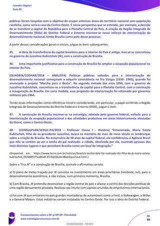 58
66
públicas foram lançadas com o objetivo de ocupar extensas áreas do território nacional com população
rarefeita, como seria o caso do Centro‐Oeste. É nessa perspectiva que se entende, por exemplo, a decisão
de se transferir a capital da República para o Planalto Central do País. A criação da Região Integrada de
Desenvolvimento (Ride) do Distrito Federal e Entorno inscreve‐se nesse esforço de interiorização do
desenvolvimento nacional, tendo Brasília como polo desse processo.
A partir dessas considerações gerais e iniciais, julgue os itens subsequentes.
45. A ideia de transferência da capital brasileira para o interior do País é antiga, mas só se concretizou
no governo de Juscelino Kubistchek (JK), com a construção de Brasília.
46. Uma importante justificativa para a construção de Brasília foi ampliar a ocupação populacional no
interior do País.
(QUADRIX/CODHAB/2018 – ANALISTA) Políticas públicas voltadas para a interiorização do
desenvolvimento nacional começaram a adquirir consistência na Era Vargas (1930- 1945), quando foi
anunciado o projeto “Marcha para o Oeste”. Na segunda metade dos anos 1950, com o governo de
Juscelino Kubistchek, concretizou‐se a transferência da capital para o Planalto Central, com a construção
e inauguração de Brasília. Em certa medida, esse propósito de interiorização foi retomado por governos
militares pós‐1964.
Tendo essas informações como referência inicial e considerando, em particular, o papel conferido à Região
Integrada de Desenvolvimento do Distrito Federal e Entorno (RIDE), julgue o item.
47. A construção de Brasília inscreve‐se na estratégia, adotada pelo governo federal, voltada para a
interiorização da ocupação populacional e das atividades produtivas em áreas historicamente afastadas
do litoral, como o Centro‐Oeste.
48. (CONSULPLAN/SEDUC-PA/2018 – Professor Classe I - História) “Emocionada, Maria Estela
Kubitschek, filha do ex-presidente Juscelino, busca na memória de mais de meio século as lembranças
sobre a criação de Brasília. No aniversário de 58 anos da capital federal, ela confidenciou à Agência Brasil
que não se contém ao ver o sonho do pai realizado: a cidade, idealizada por ele, reunindo pessoas dos
mais distintos lugares e que percebem Brasília como um local de integração.”
(Disponível em: https://www.terra.com.br/noticias/brasil/o-sonho-dele-foi-realizado-diz-filha-de-jk-maria-estela-
kubitschek,392b88f1f7aa86a8 3f146b58cde38bediqca7aue.html.)
Sobre a “Era JK” e a construção de Brasília, assinale a afirmativa correta.
a) O plano de metas traçado por JK consistia no investimento em áreas prioritárias (nordeste, sul), para o
desenvolvimento econômico, e não incluía, num primeiro momento, Brasília.
b) Com Brasília, JK pretendia desenvolver a região central do país e afastar o centro das decisões políticas de
uma região densamente povoada. Realizou seu intuito com capitais oriundos de empréstimos internacionais.
c) Foi com JK que entraram no país grandes montadoras de automóveis como a Ford, a Volkswagen, a Willys
e a General Motors. Estas indústrias seriam instaladas no Centro-Oeste. Por isso a ideia do Distrito Federal.
Leandro Signori
Aula 00
Conhecimentos sobre o DF p/ DP-DF- Pós-Edital
www.estrategiaconcursos.com.br
0
00000000000 - DEMO
 